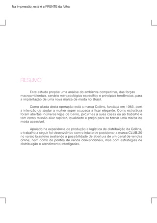 Na Impressão, este é a FRENTE da folha

	

RESUMO
	
Este estudo propõe uma análise do ambiente competitivo, das forças
macroambientais, cenário mercadológico específico e principais tendências, para
a implantação de uma nova marca de moda no Brasil.
	
Como aliada desta operação está a marca Collins, fundada em 1983, com
a intenção de ajudar a mulher super ocupada a ficar elegante. Como estratégia
foram abertas inúmeras lojas de bairro, próximas a suas casas ou ao trabalho e
tem como missão aliar rapidez, qualidade e preço para se tornar uma marca de
moda acessível.
	
Apoiado na experiência de produção e logística de distribuição da Collins,
o trabalho a seguir foi desenvolvido com o intuito de posicionar a marca CLUB.20
no varejo brasileiro avaliando a possibilidade de abertura de um canal de vendas
online, bem como de pontos de venda convencionais, mas com estratégias de
distribuição e atendimento interligadas.

 