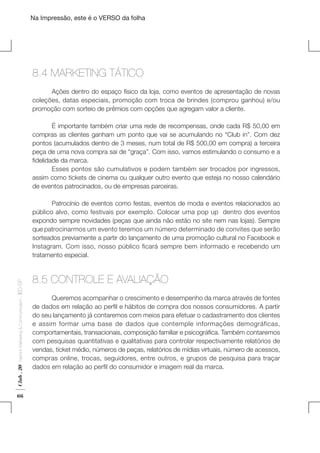 Na Impressão, este é o VERSO da folha

8.4 MARKETING TÁTICO
	
Ações dentro do espaço físico da loja, como eventos de apresentação de novas
coleções, datas especiais, promoção com troca de brindes (comprou ganhou) e/ou
promoção com sorteio de prêmios com opções que agregam valor a cliente.
	
É importante também criar uma rede de recompensas, onde cada R$ 50,00 em
compras as clientes ganham um ponto que vai se acumulando no “Club in”. Com dez
pontos (acumulados dentro de 3 meses, num total de R$ 500,00 em compra) a terceira
peça de uma nova compra sai de “graça”. Com isso, vamos estimulando o consumo e a
fidelidade da marca.
	
Esses pontos são cumulativos e podem também ser trocados por ingressos,
assim como tickets de cinema ou qualquer outro evento que esteja no nosso calendário
de eventos patrocinados, ou de empresas parceiras.

Plano de Negócios

Club . 20

Fashion Marketing & Communication

. IED-SP

	
Patrocínio de eventos como festas, eventos de moda e eventos relacionados ao
público alvo, como festivais por exemplo. Colocar uma pop up dentro dos eventos
expondo sempre novidades (peças que ainda não estão no site nem nas lojas). Sempre
que patrocinarmos um evento teremos um número determinado de convites que serão
sorteados previamente a partir do lançamento de uma promoção cultural no Facebook e
Instagram. Com isso, nosso público ficará sempre bem informado e recebendo um
tratamento especial.	

66

8.5 CONTROLE E AVALIAÇÃO
	
Queremos acompanhar o crescimento e desempenho da marca através de fontes
de dados em relação ao perfil e hábitos de compra dos nossos consumidores. A partir
do seu lançamento já contaremos com meios para efetuar o cadastramento dos clientes
e assim formar uma base de dados que contemple informações demográficas,
comportamentais, transacionais, composição familiar e psicográfica. Também contaremos
com pesquisas quantitativas e qualitativas para controlar respectivamente relatórios de
vendas, ticket médio, números de peças, relatórios de mídias virtuais, número de acessos,
compras online, trocas, seguidores, entre outros, e grupos de pesquisa para traçar
dados em relação ao perfil do consumidor e imagem real da marca.

 