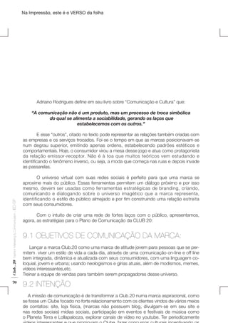 Na Impressão, este é o VERSO da folha

	

Adriano Rodrigues define em seu livro sobre “Comunicação e Cultura” que:

Plano de Negócios

“A comunicação não é um produto, mas um processo de troca simbólica
do qual se alimenta a sociabilidade, gerando os laços que
estabelecemos com os outros.”

Club . 20

Fashion Marketing & Communication

. IED-SP

	
E esse “outros”, citado no texto pode representar as relações também criadas com
as empresas e os serviços trocados. Foi-se o tempo em que as marcas posicionavam-se
num degrau superior, emitindo apenas ordens, estabelecendo padrões estéticos e
comportamentais. Hoje, o consumidor virou a mesa desse jogo e atua como protagonista
da relação emissor-receptor. Não é à toa que muitos teóricos vem estudando e
identificando o fenômeno inverso, ou seja, a moda que começa nas ruas e depois invade
as passarelas.

70

	
O universo virtual com suas redes sociais é perfeito para que uma marca se
aproxime mais do público. Essas ferramentas permitem um diálogo próximo e por isso
mesmo, devem ser usadas como ferramentas estratégicas de branding, criando,
comunicando e dialogando sobre o universo imagético que a marca representa,
identificando o estilo do público almejado e por fim construindo uma relação estreita
com seus consumidores.
	
Com o intuito de criar uma rede de fortes laços com o público, apresentamos,
agora, as estratégias para o Plano de Comunicação da CLUB 20:

9.1 OBJETIVOS DE COMUNICAÇÃO DA MARCA:
Lançar a marca Club.20 como uma marca de atitude jovem para pessoas que se permitem  viver um estilo de vida a cada dia, através de uma comunicação on-line e off line
bem integrada, dinâmica e atualizada com seus consumidores, com uma linguagem coloquial, jovem e urbana; usando neologismos e gírias atuais, além de modismos, memes,
vídeos interessantes,etc.
Treinar a equipe de vendas para também serem propagadores desse universo.

9.2 INTENÇÃO
A missão de comunicação é de transformar a Club.20 numa marca aspiracional, como
se fosse um Clube focado no forte relacionamento com os clientes vindos de vários meios
de contatos: site, loja física, (marcas não possuem blog, divulgam-se em seu site e
nas redes sociais) mídias sociais, participação em eventos e festivais de música como
o Planeta Terra e Lollapalooza, explorar canais de video no youtube. Ter periodicamente

 
