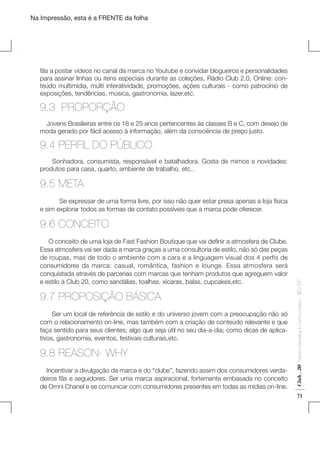 Na Impressão, esta é a FRENTE da folha

fãs a postar vídeos no canal da marca no Youtube e convidar blogueiros e personalidades
para assinar linhas ou itens especiais durante as coleções, Rádio Club 2.0, Online: conteúdo multimídia, multi interatividade, promoções, ações culturais - como patrocínio de
exposições, tendências, música, gastronomia, lazer,etc.

9.3 PROPORÇÃO
Jovens Brasileiras entre os 18 e 25 anos pertencentes às classes B e C, com desejo de
moda gerado por fácil acesso à informação, além da consciência de preço justo.

9.4 PERFIL DO PÚBLICO
Sonhadora, consumista, responsável e batalhadora. Gosta de mimos e novidades:
produtos para casa, quarto, ambiente de trabalho, etc..

9.5 META
	
Se expressar de uma forma livre, por isso não quer estar presa apenas a loja física
e sim explorar todos as formas de contato possíveis que a marca pode oferecer.

Ser um local de referência de estilo e do universo jovem com a preocupação não só
com o relacionamento on-line, mas também com a criação de conteúdo relevante e que
faça sentido para seus clientes; algo que seja útil no seu dia-a-dia; como dicas de aplicativos, gastronomia, eventos, festivais culturais,etc.

9.8 REASON- WHY
Incentivar a divulgação da marca e do “clube”, fazendo assim dos consumidores verdadeiros fãs e seguidores. Ser uma marca aspiracional, fortemente embasada no conceito
de Omni Chanel e se comunicar com consumidores presentes em todas as mídias on-line.

Fashion Marketing & Communication

9.7 PROPOSIÇÃO BÁSICA

Club . 20

     O conceito de uma loja de Fast Fashion Boutique que vai definir a atmosfera de Clube.
Essa atmosfera vai ser dada a marca graças a uma consultoria de estilo, não só das peças
de roupas, mas de todo o ambiente com a cara e a linguagem visual dos 4 perfis de
consumidores da marca: casual, romântica, fashion e lounge. Essa atmosfera será
conquistada através de parcerias com marcas que tenham produtos que agreguem valor
e estilo à Club 20, como sandálias, toalhas, xícaras, balas, cupcakes,etc.

. IED-SP

9.6 CONCEITO

71

 