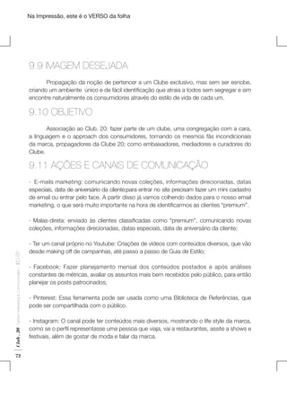 Na Impressão, este é o VERSO da folha

9.9 IMAGEM DESEJADA
	
Propagação da noção de pertencer a um Clube exclusivo, mas sem ser esnobe,
criando um ambiente  único e de fácil identificação que atraia a todos sem segregar e sim
encontre naturalmente os consumidores através do estilo de vida de cada um.

9.10 OBJETIVO
	
Associação ao Club. 20: fazer parte de um clube, uma congregação com a cara,
a linguagem e o approach dos consumidores, tornando os mesmos fãs incondicionais
da marca, propagadores da Clube 20; como embaixadores, mediadores e curadores do
Clube.

Plano de Negócios

9.11 AÇÕES E CANAIS DE COMUNICAÇÃO
· E-mails marketing: comunicando novas coleções, informações direcionadas, datas
especiais, data de aniversário da cliente;para entrar no site precisam fazer um mini cadastro
de email ou entrar pelo face. A partir disso já vamos colhendo dados para o nosso email
marketing, o que será muito importante na hora de identificarmos as clientes “premium”.

Club . 20

Fashion Marketing & Communication

. IED-SP

· Malas-direta: enviado às clientes classificadas como “premium”, comunicando novas
coleções, informações direcionadas, datas especiais, data de aniversário da cliente;

72

- Ter um canal próprio no Youtube: Criações de vídeos com conteúdos diversos, que vão
desde making off de campanhas, até passo a passo de Guia de Estilo;
- Facebook: Fazer planejamento mensal dos conteúdos postados e após análises
constantes de métricas, avaliar os assuntos mais bem recebidos pelo público, para então
planejar os posts patrocinados;
- Pinterest: Essa ferramenta pode ser usada como uma Biblioteca de Referências, que
pode ser compartilhada com o público.
- Instagram: O canal pode ter conteúdos mais diversos, mostrando o life style da marca,
como se o perfil representasse uma pessoa que viaja, vai a restaurantes, assite a shows e
festivais, além de gostar de moda e falar da marca.

 