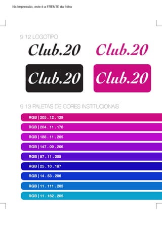 Na Impressão, este é a FRENTE da folha

9.12 LOGOTIPO

Club.20 Club.20
Club.20 Club.20

9.13 PALETAS DE CORES INSTITUCIONAIS
RGB | 205 . 12 . 129
RGB | 204 . 11 . 178
RGB | 188 . 11 . 205
RGB | 147 . 09 . 206
RGB | 87 . 11 . 205
RGB | 25 . 10 . 187
RGB | 14 . 53 . 206
RGB | 11 . 111 . 205
RGB | 11 . 162 . 205

 