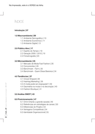 Na Impressão, este é o VERSO da folha

ÍNDICE
Introdução | 07
1.0 Macroambiente | 09
	
1.1 Ambiente Demográfico | 10
	
1.2 Ambiente Econômico | 11
	
1.3 Ambiente Digital | 13

Plano de Negócios

2.0 Público Alvo | 17
	
2.1 Espírito do Tempo | 19
	
2.2 Geração 2000 / 2010 | 19
	
2.3 Fotoetnografia | 20

Club . 20

Fashion Marketing & Communication

. IED-SP

3.0 Microambiente | 25
	
3.1 Mercado de Moda Fast Fashion | 26
	
3.2 Concorrentes | 28
	
3.3 Benchmark - Farm | 30
	
3.4 Benchmark - Quem Disse Berenice | 34

04

4.0 Tendências | 37
	
4.1 Crowd Shaped | 38
	
4.2 Hashtag Marketing | 39
	
4.3 A moda pode ser engraçada? | 39
	
4.4 Geometria na moda e na decoração | 40
	
4.5 Fashion Boutique | 41
5.0 Análise SWOT | 43
6.0 Posicionamento | 47
	
6.1 Omni Chanel, a grande sacada | 49
	
6.2 Referências em estratégias de canais | 50
	
6.3 Diferenciais do Projeto | 54
	
6.4 Vantagens Competitivas | 54
	
6.5 Identidade Organizacional | 55

 