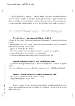 Na Impressão, este é o VERSO da folha

Como o diferencial da marca é o OMNI CHANNEL, os maiores investimentos iniciais
serão focados em soluções de tecnologia, distribuição de estoque e logísticas de entrega.
O plano inicial da operação foi traçado considerando um período de 9 meses, sendo esse
o tempo necessário para amadurecimento de uma operação diferenciada e inovadora. 	
	

10.1 CRONOGRAMA | AÇÕES DE IMPLANTAÇÃO:

Plano de Negócios

Club . 20

Fashion Marketing & Communication

. IED-SP

	
Primeiro Trimestre (período de abril à junho de 2014):
- Através de uma concorrência, será definida a(s) agência(s) para comunicação, produção
e mídia.
- Desenvolvimento do Omni-Channel. Sistema de logistica de vendas, para funcionamento
online em conjunto com o da loja física.
- Logistica de Distribuição de Estoque;
- Desenvolvimento dos materiais de comunicação em conjunto com a agência
- Lançamento do site em conjunto com as mídias sociais
- Início das divulgações através dos principais canais de mídia online

76

	
Segundo Trimestre (período de julho à setembro de 2014):
- Ações teaser de lançamento através de mídias, casas noturnas e eventos de grande
público
- Abertura das lojas, e-commerce e flag ship para atendimento em São Paulo / Capital
	
	
Terceiro Trimestre (período de outubro à dezembro de 2014):
- Abertura de 02 lojas fisicas- Rio de Janeiro e Goiânia
- Lançamento de coleção inverno 2015
	
	
Durante o quarto trimestre de operação, constantes avaliações serão feitas, para
verificar a possibilidade de expansões na rede de lojas físicas e atendimento de vendas
online para Brasil.

 