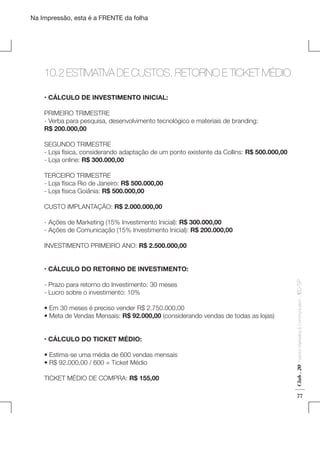 Na Impressão, esta é a FRENTE da folha

10.2 ESTIMATIVA DE CUSTOS, RETORNO E TICKET MÉDIO
	

• CÁLCULO DE INVESTIMENTO INICIAL:
PRIMEIRO TRIMESTRE
- Verba para pesquisa, desenvolvimento tecnológico e materiais de branding:
R$ 200.000,00
SEGUNDO TRIMESTRE
- Loja física, considerando adaptação de um ponto existente da Collins: R$ 500.000,00
- Loja online: R$ 300.000,00
TERCEIRO TRIMESTRE
- Loja física Rio de Janeiro: R$ 500.000,00
- Loja física Goiânia: R$ 500.000,00
CUSTO IMPLANTAÇÃO: R$ 2.000.000,00
- Ações de Marketing (15% Investimento Inicial): R$ 300.000,00
- Ações de Comunicação (15% Investimento Inicial): R$ 200.000,00
INVESTIMENTO PRIMEIRO ANO: R$ 2.500.000,00

• CÁLCULO DO TICKET MÉDIO:
• Estima-se uma média de 600 vendas mensais
• R$ 92.000,00 / 600 = Ticket Médio
TICKET MÉDIO DE COMPRA: R$ 155,00

Fashion Marketing & Communication

• Em 30 meses é preciso vender R$ 2.750.000,00
• Meta de Vendas Mensais: R$ 92.000,00 (considerando vendas de todas as lojas)

Club . 20

- Prazo para retorno do Investimento: 30 meses
- Lucro sobre o investimento: 10%

. IED-SP

• CÁLCULO DO RETORNO DE INVESTIMENTO:

77

 