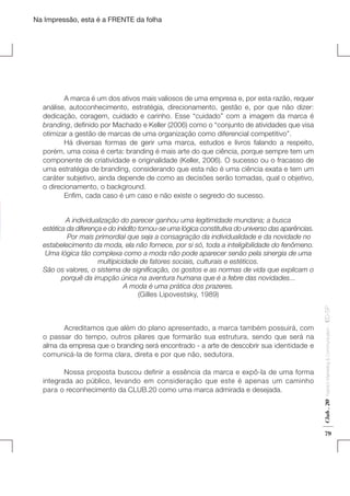 Na Impressão, esta é a FRENTE da folha

	
A marca é um dos ativos mais valiosos de uma empresa e, por esta razão, requer
análise, autoconhecimento, estratégia, direcionamento, gestão e, por que não dizer:
dedicação, coragem, cuidado e carinho. Esse “cuidado” com a imagem da marca é
branding, definido por Machado e Keller (2006) como o “conjunto de atividades que visa
otimizar a gestão de marcas de uma organização como diferencial competitivo”.
	
Há diversas formas de gerir uma marca, estudos e livros falando a respeito,
porém, uma coisa é certa: branding é mais arte do que ciência, porque sempre tem um
componente de criatividade e originalidade (Keller, 2006). O sucesso ou o fracasso de
uma estratégia de branding, considerando que esta não é uma ciência exata e tem um
caráter subjetivo, ainda depende de como as decisões serão tomadas, qual o objetivo,
o direcionamento, o background.
	
Enfim, cada caso é um caso e não existe o segredo do sucesso.

Fashion Marketing & Communication

	
Nossa proposta buscou definir a essência da marca e expô-la de uma forma
integrada ao público, levando em consideração que este é apenas um caminho
para o reconhecimento da CLUB.20 como uma marca admirada e desejada.

Club . 20

	
Acreditamos que além do plano apresentado, a marca também possuirá, com
o passar do tempo, outros pilares que formarão sua estrutura, sendo que será na
alma da empresa que o branding será encontrado - a arte de descobrir sua identidade e
comunicá-la de forma clara, direta e por que não, sedutora.

. IED-SP

A individualização do parecer ganhou uma legitimidade mundana; a busca
estética da diferença e do inédito tornou-se uma lógica constitutiva do universo das aparências.
	
Por mais primordial que seja a consagração da individualidade e da novidade no
estabelecimento da moda, ela não fornece, por si só, toda a inteligibilidade do fenômeno.
Uma lógica tão complexa como a moda não pode aparecer senão pela sinergia de uma
multipicidade de fatores sociais, culturais e estéticos.
São os valores, o sistema de significação, os gostos e as normas de vida que explicam o
porquê da irrupção única na aventura humana que é a febre das novidades...
A moda é uma prática dos prazeres.
(Gilles Lipovestsky, 1989)

79

 