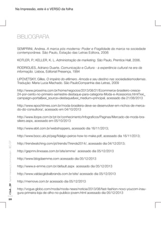 Na Impressão, este é o VERSO da folha

BIBLIOGRAFIA
SEMPRINI, Andrea. A marca pós moderna: Poder e Fragilidade da marca na sociedade
contemporânea. São Paulo, Estação das Letras Editora, 2006
KOTLER, P.; KELLER, K. L. Administração de marketing. São Paulo, Prentice Hall, 2006.
RODRIGUES, Adriano Duarte. Comunicação e Cultura - a experiência cultural na era da
informação. Lisboa, Editorial Presença, 1994

Plano de Negócios

LIPOVETSKY, Gilles. O império do efêmero. Amoda e seu destino nas sociedadesmodernas.
Tradução: Maria Lucia Machado. São PauloCompanhia das Letras, 2009
http://www.proxxima.com.br/home/negocios/2013/08/21/Ecommerce-brasileiro-cresce24-por-cento-no-primeiro-semestre-destaque-para-categoria-Moda-e-Acessorios.html?xxi_
campaign=portal&xxi_source=destaque&xxi_medium=principal, acessado dia 21/08/2013

	Bibliografia

http://www.epochtimes.com.br/moda-brasileira-deve-se-desenvolver-em-nichos-de-mercado-diz-consultora/, acessado em 04/10/2013
http://www.ibope.com.br/pt-br/conhecimento/Infograficos/Paginas/Mercado-de-moda-brasileiro.aspx, acessado em 05/10/2013
http://www.ebit.com.br/webshoppers, acessado dia 16/11/2013;

Club . 20

Fashion Marketing & Communication

. IED-SP

http://www.bocc.ubi.pt/pag/fidalgo-peirce-how-to-make.pdf, acessado dia 16/11/2013;

80

http://trendwatching.com/pt/trends/7trends2014/, acessado dia 04/12/2013;
http://gepmrv.linxsaas.com.br/site/emme/ acessado dia 05/12/2013
http://www.blogdaemme.com acessado dia 05/12/2013
http://www.e-emme.com.br/default.aspx acessado dia 05/12/2013
http://www.valdacglobalbrands.com.br/site/ acessado dia 05/12/2013
http://memove.com.br acessado dia 05/12/2013
http://vogue.globo.com/moda/moda-news/noticia/2013/08/fast-fashion-novo-youcom-inaugura-primeira-loja-de-olho-no-publico-jovem.html acessado dia 05/12/2013

 