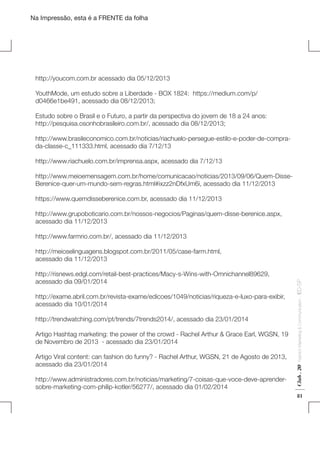 Na Impressão, esta é a FRENTE da folha

http://youcom.com.br acessado dia 05/12/2013
YouthMode, um estudo sobre a Liberdade - BOX 1824: https://medium.com/p/
d0466e1be491, acessado dia 08/12/2013;
Estudo sobre o Brasil e o Futuro, a partir da perspectiva do jovem de 18 a 24 anos:
http://pesquisa.osonhobrasileiro.com.br/, acessado dia 08/12/2013;
http://www.brasileconomico.com.br/noticias/riachuelo-persegue-estilo-e-poder-de-comprada-classe-c_111333.html, acessado dia 7/12/13
http://www.riachuelo.com.br/imprensa.aspx, acessado dia 7/12/13
http://www.meioemensagem.com.br/home/comunicacao/noticias/2013/09/06/Quem-DisseBerenice-quer-um-mundo-sem-regras.html#ixzz2nDfxUm6i, acessado dia 11/12/2013
https://www.quemdisseberenice.com.br, acessado dia 11/12/2013
http://www.grupoboticario.com.br/nossos-negocios/Paginas/quem-disse-berenice.aspx,
acessado dia 11/12/2013
http://www.farmrio.com.br/, acessado dia 11/12/2013

http://trendwatching.com/pt/trends/7trends2014/, acessado dia 23/01/2014
Artigo Hashtag marketing: the power of the crowd - Rachel Arthur & Grace Earl, WGSN, 19
de Novembro de 2013 - acessado dia 23/01/2014
Artigo Viral content: can fashion do funny? - Rachel Arthur, WGSN, 21 de Agosto de 2013,
acessado dia 23/01/2014
http://www.administradores.com.br/noticias/marketing/7-coisas-que-voce-deve-aprendersobre-marketing-com-philip-kotler/56277/, acessado dia 01/02/2014

Fashion Marketing & Communication

http://exame.abril.com.br/revista-exame/edicoes/1049/noticias/riqueza-e-luxo-para-exibir,
acessado dia 10/01/2014

Club . 20

http://risnews.edgl.com/retail-best-practices/Macy-s-Wins-with-Omnichannel89629,
acessado dia 09/01/2014

. IED-SP

http://meioselinguagens.blogspot.com.br/2011/05/case-farm.html,
acessado dia 11/12/2013

81

 