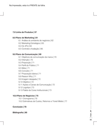 Na Impressão, esta é a FRENTE da folha

7.0 Linha de Produtos | 57

Conclusão | 78
Bibliografia | 80

Fashion Marketing & Communication

10.0 Plano de Negócios | 75
	
10.1 Cronograma | 76
	
10.2 Estimativas de Custos, Retornos e Ticket Médio | 77

Club . 20

9.0 Plano de Comunicação | 69
	
9.1 Objetivos de comunicação da marca | 70
	
9.2 Intenção | 70
	
9.3 Proporção | 71
	
9.4 Perfil do Público | 71
	
9.5 Meta | 71
	
9.6 Conceito | 71
	
9.7 Proposição básica | 71
	
9.8 Reason Why | 71
	
9.9 Imagem desejada | 72
	
9.10 Objetico | 72
	
9.11 Ações e Canais de Comunicação | 72
	
9.12 Logotipo | 73
	
9.13 Paleta de Cores Institucionais | 73

. IED-SP

8.0 Plano de Marketing | 61
	
8.1 Análise do ambiente de negócios | 62
	
8.2 Marketing Estratégico | 63
	
8.3 Os 4Ps | 64
	
8.5 Controle e Avaliação | 66

05

 