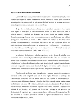 9



1.2 As Novas Tecnologias e a Cultura Visual

       A sociedade atual passa por novas formas de receber e transmitir informação, essas
informações chegam até nós nas mais variadas formas. Pode-se até afirmar que é irreversível
a presença das tecnologias na sala de aula, assim, elas incorporam-se ao processo de ensino e
aprendizagem, mostrando que vieram para se estabelecer.

       No que diz respeito à cultura visual na escola, pode-se dizer que os computadores e as
redes digitais já fazem parte do cotidiano de muitas escolas. No Acre, em especial, onde o
governo federal e estadual tem investido na inclusão digital das escolas públicas.
Gradativamente os professores estão incorporando os recursos tecnológicos em suas práticas
pedagógicas. Dessa forma, o ensino de Artes também tem recebido os benefícios dessa
inclusão tecnológica na escola. Edgar Morin, apud Boechat, diz que “o professor precisa ser
muito mais do que um conselheiro, deve ser uma ponte entre a informação e o entendimento,
um estimulador de curiosidade para que o aluno viaje sozinho no conhecimento obtido nos
livros e nas redes de computador.” (BOECHAT, 2012, p.22)

       Ao adquirir o domínio com a máquina, o professor perde a timidez de trabalhar com
seus alunos usando as Tecnologias da Informação e Comunicação – TIC. Isso possibilita aos
alunos terem acesso a trocas culturais e ao contato com o conhecimento de forma inovadora,
principalmente os alunos das classes populares, que não dispõem de condições econômicas de
terem um computador em sua casa. Essa inclusão digital proporciona a estes estudantes o
contato com os mesmos conhecimentos que os alunos dos grandes centros têm.

       Com isso pode-se afirmar que a educação, com a inclusão das novas tecnologias no
ambiente escolar, está cumprindo com um de seus papéis: favorecer a construção do
conhecimento, permitindo que os alunos exerçam seus direitos e responsabilidades,
resolvendo os problemas que lhes são colocados, individual e coletivamente, levando esses
conhecimentos para a sua vida cotidiana. Além disso, os meios educacionais devem oferecer
mecanismos que permitam a esses alunos seguirem identificando, criticando e repudiando as
atitudes de discriminação, de injustiça que favoreçam a reprodução da pobreza e da
desigualdade. É importante que a escola se empenhe em práticas que favoreçam a inserção
dos estudantes na sociedade globalizada, tornando-os capazes de compreender as situações
inerentes ao mundo que os circunda.
 