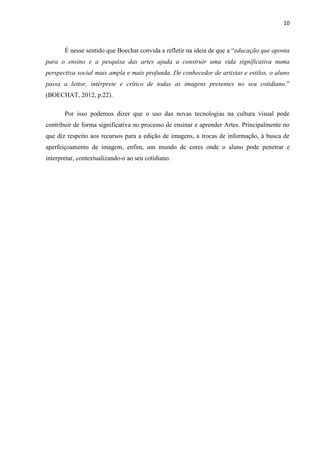 10



       É nesse sentido que Boechat convida a refletir na ideia de que a “educação que aponta
para o ensino e a pesquisa das artes ajuda a construir uma vida significativa numa
perspectiva social mais ampla e mais profunda. De conhecedor de artistas e estilos, o aluno
passa a leitor, intérprete e crítico de todas as imagens presentes no seu cotidiano.”
(BOECHAT, 2012, p.22).

       Por isso podemos dizer que o uso das novas tecnologias na cultura visual pode
contribuir de forma significativa no processo de ensinar e aprender Artes. Principalmente no
que diz respeito aos recursos para a edição de imagens, a trocas de informação, à busca de
aperfeiçoamento de imagem, enfim, um mundo de cores onde o aluno pode penetrar e
interpretar, contextualizando-o ao seu cotidiano.
 