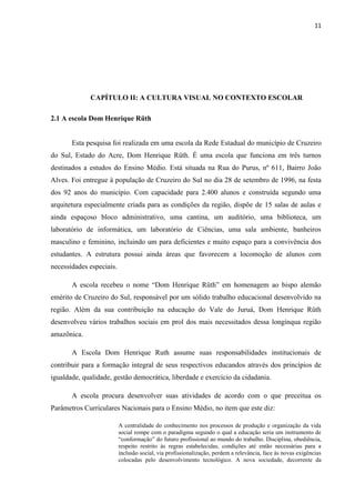 11




             CAPÍTULO II: A CULTURA VISUAL NO CONTEXTO ESCOLAR

2.1 A escola Dom Henrique Rüth


       Esta pesquisa foi realizada em uma escola da Rede Estadual do município de Cruzeiro
do Sul, Estado do Acre, Dom Henrique Rüth. É uma escola que funciona em três turnos
destinados a estudos do Ensino Médio. Está situada na Rua do Purus, nº 611, Bairro João
Alves. Foi entregue à população de Cruzeiro do Sul no dia 28 de setembro de 1996, na festa
dos 92 anos do município. Com capacidade para 2.400 alunos e construída segundo uma
arquitetura especialmente criada para as condições da região, dispõe de 15 salas de aulas e
ainda espaçoso bloco administrativo, uma cantina, um auditório, uma biblioteca, um
laboratório de informática, um laboratório de Ciências, uma sala ambiente, banheiros
masculino e feminino, incluindo um para deficientes e muito espaço para a convivência dos
estudantes. A estrutura possui ainda áreas que favorecem a locomoção de alunos com
necessidades especiais.

       A escola recebeu o nome “Dom Henrique Rüth” em homenagem ao bispo alemão
emérito de Cruzeiro do Sul, responsável por um sólido trabalho educacional desenvolvido na
região. Além da sua contribuição na educação do Vale do Juruá, Dom Henrique Rüth
desenvolveu vários trabalhos sociais em prol dos mais necessitados dessa longínqua região
amazônica.

       A Escola Dom Henrique Ruth assume suas responsabilidades institucionais de
contribuir para a formação integral de seus respectivos educandos através dos princípios de
igualdade, qualidade, gestão democrática, liberdade e exercício da cidadania.

       A escola procura desenvolver suas atividades de acordo com o que preceitua os
Parâmetros Curriculares Nacionais para o Ensino Médio, no item que este diz:

                          A centralidade do conhecimento nos processos de produção e organização da vida
                          social rompe com o paradigma segundo o qual a educação seria um instrumento de
                          “conformação” do futuro profissional ao mundo do trabalho. Disciplina, obediência,
                          respeito restrito às regras estabelecidas, condições até então necessárias para a
                          inclusão social, via profissionalização, perdem a relevância, face às novas exigências
                          colocadas pelo desenvolvimento tecnológico. A nova sociedade, decorrente da
 