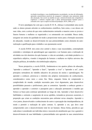 12



                        revolução tecnológica e seus desdobramentos na produção e na área da informação,
                        apresenta características possíveis de assegurar à educação uma autonomia ainda
                        não alcançada. Isto ocorre na medida em que o desenvolvimento das competências
                        cognitivas e culturais exigidas para o pleno desenvolvimento humano passa a
                        coincidir com o que se espera na esfera da produção. (PCN, 2000, p.11)

       O novo paradigma faz com que a escola D. H. R., ofereça à comunidade uma escola
onde os alunos possam articular os conhecimentos científicos, bem como, o uso desses em
suas vidas, com a certeza de que estes conhecimentos nortearão a maneira como os jovens e
futuros homens e mulheres se organizarão e se estruturarão em sociedade. Busca ainda,
assegurar um ensino de qualidade de modo a proporcionar meios para a formação necessária
do educando, visando ao desenvolvimento de suas potencialidades como elemento de auto-
realização e qualificação para o trabalho e seu ajustamento social.

       A escola D.H.R. tem como eixo central o aluno e suas necessidades, contemplando
conteúdos e estratégias de aprendizagem que capacitem o ser humano para a realização de
atividades nos três domínios da ação humana: a vida em sociedade, a atividade produtiva e a
experiência subjetiva, visando à integração de homens e mulheres no tríplice universo das
relações políticas, do trabalho e da simbolização subjetiva.

       Nessa perspectiva, a escola D.H.R., fundamenta-se nos quatros pilares da educação,
“aprender a conhecer”, “aprender a fazer”, “aprender a viver” e “aprender a ser”, como
princípios norteadores do trabalho educativo do processo de ensino e aprendizagem. No
aprender a conhecer, prioriza-se o domínio dos próprios instrumentos do conhecimento,
considerando-o como meio e como fim. Meio, enquanto forma de compreender a
complexidade do mundo, condição necessária para viver dignamente, para desenvolver
possibilidades pessoais e profissionais, para se comunicar. Aprender a conhecer garante o
aprender a aprender e construir o passaporte para a educação permanente à medida que
fornece as bases para continuar aprendendo ao longo da vida. Aprender a fazer desenvolve
habilidades e estimula o surgimento de novas aptidões, tornando-se processos essenciais, à
proporção que criam as condições necessárias para enfrentar novas situações. Aprender a
viver juntos, desenvolvendo o conhecimento do outro e a percepção das interdependências, de
modo a permitir a realização de ações comuns. E, aprender a ser, que deve estar
comprometido com o desenvolvimento total do ser humano. Dessa forma, percebe-se que
cada aluno é considerado um indivíduo único e necessita de atendimento que vise a garantir o
desenvolvimento de suas habilidades e potencialidades sem agressão às suas características
 