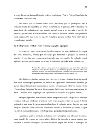 13



pessoais, bem como às suas ideologias políticas e religiosas. (Projeto Político Pedagógico da
Escola Dom Henrique Rüth)

       De acordo com o histórico dessa escola percebe-se que ela preocupa-se com a
formação integral do educando e não apenas na transmissão do conteúdo. O foco da escola é a
redescoberta do conhecimento, cuja questão central passa a ser aprender o método de
aprender, que facilitará a vida do aluno e com certeza o professor também sairá ganhando
nesse processo. Por tudo o que foi exposto, percebe-se que esta escola é “terra fértil” para a
execução deste trabalho.

2.2 A fotografia do cotidiano como recurso pedagógico: a pesquisa

       Fazer uso da cultura visual na sala de aula representa um passo decisivo de deixar pra
trás aulas monótonas, optando por atividades que dinamizem o processo de ensinar e
aprender. É com base nos pressupostos observados que este trabalho foi realizado e aqui
registro o processo e resultados de sua prática. Vale lembrar que os PCN nos lembram que:


                       A partir das culturas vividas com essas linguagens no seu meio sócio-cultural e
                       integrando outros estudos, pesquisas, confrontando opiniões, refletindo sobre seus
                       trabalhos artísticos, os alunos vão adquirindo competências que se estendem para
                       outras produções ao longo de sua vida com a arte. (PCN- 2000 p. 51)


       O trabalho teve início a partir de uma entrevista oral com a diretora da escola, a qual
manifestou interesse pela proposta e ela orientou-me a procurar a coordenadora de ensino, já
que ela lida diretamente com as questões de ensino e aprendizagem. Observou-se que o tema
“Fotografia do Cotidiano” faz parte dos conteúdos da Proposta Curricular para o ensino de
Artes. O próximo passo foi planejar com a professora da disciplina as etapas do trabalho.

       O objetivo principal do trabalho é estudar a importância que a fotografia do cotidiano
exerce na vida dos estudantes, e também como essas imagens podem ser usadas de forma
pedagógicas nas aulas de Artes contextualizando-as à realidade social. Sabe-se que uma
fotografia pode unir várias realidades: o efêmero e o eterno, o instantâneo e o perene, o fugaz
e o estável, eternizando um curto período de tempo que pode entrar para a história.

       A proposta teve boa aceitação na turma e houve um debate para introduzir o assunto.
Nessa ocasião foi exposto um pouco sobre a história da fotografia e alguns aspectos que
envolvem o assunto. Em seguida os alunos formaram grupos para definir as estratégias de
 