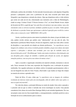 14



elaboração e prática das atividades. No dia marcado trouxeram para a sala algumas fotografias
pessoais e planejamos, junto com a professora da sala, uma excursão pelo bairro para
fotografar o que despertasse a atenção dos alunos. Algo que despertasse neles a visão artística
que existe em cada um de nós, relacionando esse momento com a ideia de Michelangelo,
citado no artigo “Cultura Visual: É Preciso Ensinar a Ver”, no Jornal Mundo Jovem, edição
de fevereiro de 2012, o qual diz que “em cada bloco de mármore vejo uma estátua; vejo-a tão
claramente como se estivesse na frente, moldada e perfeita na pose e no efeito. Tenho apenas
de desbastar as paredes brutas que aprisionam a adorável aparição para revelá-la a outros
olhos como os meus já a veem.” (BOECHAT, 2012, p.22)

       Assim, o professor precisa estar atento às produções dos alunos, já que atividades com
esta, podem revelar artistas que podem estar “adormecidos” em sua sala de aula. Em
depoimento a professora Maria Nazaré, 20 anos de magistério, expôs sua visão sobre o ensino
da disciplina e o que percebe em relação aos demais professores: “as experiências com as
imagens do cotidiano com certeza revelarão grandes trabalhos, já que esses alunos são muito
espertos e esforçados e adoram uma novidade, pois esse tipo de trabalho nunca foi
desenvolvido pela escola”. Ela afirma que “ainda sente muita resistência e discriminação com
sua disciplina pelos colegas de trabalho e também pela direção da escola, em algumas
situações práticas, com isso priva seus alunos de muitas coisas”.

       Após a excursão e organização sistemática do material coletado, retornamos à sala de
aula. Nesse momento foi feita uma exposição das fotografias com a utilização do projetor
multimídia. Em seguida realizamos um debate coletivo levantando questionamentos sobre o
uso da fotografia nas aulas de Artes Visuais, observando o que mudou ao longo dos tempos
na maneira de ensinar e aprender artes.

       Paulo da Silva, 16 anos, relata que “a experiência com as imagens do cotidiano
revelaram um interesse maior pela arte da fotografia, além de refletir sobre suas ações e o
meio ao qual está inserido”.
       Na visão dos alunos, a principal diferença no modo de estudar Artes entre o passado e
o presente está no que se refere à inclusão das novas tecnologias na escola. Uma parcela
considerável dos alunos da escola Dom Henrique Rüth já está incluída digitalmente. Por isso
um projeto como este teve boa receptividade e, consequentemente, resultados positivos com a
formação de novos conhecimentos para os alunos.
 