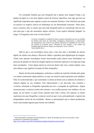 15



        Foi constatado também que uma fotografia não é apenas uma imagem fixada a um
pedaço de papel ou a um meio digital a partir de técnicas específicas, mas algo que traz um
significado importante para alguém ou para um momento histórico. Uma referência que pode
ser positiva ou negativa através de lembranças de um determinado momento. Além disso,
houve consenso entre os alunos que nem toda fotografia pode ser considerada obra de arte,
pois para que o seja são necessários alguns critérios. Como explica Sebastião Salgado1 no
artigo “A Fotografia como Arte e Crítica Social”:

                           Ao elevar o fotógrafo à condição de artista, estamos entendendo que em seu trabalho
                           há também altas doses de criatividade, inteligência, planejamento e conhecimento
                           (do equipamento, das variáveis que podem influenciar na qualidade de suas fotos,
                           das técnicas já existentes para a obtenção de suas imagens...) que tornam sua
                           produção digna de merecer espaço em exposições, livros e museus.
                            (SALGADO, 2011)

        Sabe-se que a era tecnológica trouxe para a área das artes a facilidade da câmera
digital, do celular com câmera e Bluetooth, tablets e aparelhos para digitalização de imagens.
Todos esses aparatos tecnológicos foram mencionados pelos alunos como facilitadores no
processo de guardar em forma de imagem digital um momento especial ou um lugar que traga
boas recordações. Como alguns alunos já convivem desde cedo com a câmera digital, esses
nem sabiam o que significa revelação de filme fotográfico.

        Depois da discussão pedagógica, realizamos a análise do material coletado pelo grupo
e os alunos construíram mapas poéticos, ou seja, um mural no qual expuseram seus trabalhos.
Nele, foi contextualizado o que comumente os alunos já fazem com as câmeras de celulares e
câmeras digitais no seu cotidiano. Eles representaram o seu dia-a-dia, suas emoções e
vivências, utilizando as fotografias registradas por eles e carregadas de significados. Alguns
trouxeram para o contexto escolar não somente o seu conflito pessoal, mas também o do seu
grupo, do seu bairro, os quais foram expostos para toda a turma. Em especial, os alunos
registraram em suas fotografias o contexto social em que vivem, principalmente o registro das
desigualdades sociais da sua localidade. Dentre as apresentações que os alunos produziram,
foram selecionadas algumas para ilustrar este trabalho:




1
  Artista fotográfico renomado internacionalmente e, apesar do prestígio que tem em nosso país, é mais
reconhecido e respeitado fora do Brasil.
http://www.vithais.com.br/2011/09/sebastiao-salgado-fotografia-como-arte.html.
 
