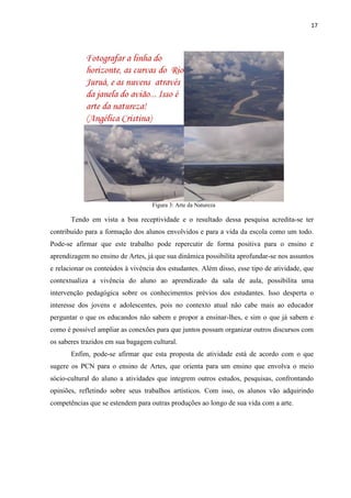 17




                                   Figura 3: Arte da Natureza

       Tendo em vista a boa receptividade e o resultado dessa pesquisa acredita-se ter
contribuído para a formação dos alunos envolvidos e para a vida da escola como um todo.
Pode-se afirmar que este trabalho pode repercutir de forma positiva para o ensino e
aprendizagem no ensino de Artes, já que sua dinâmica possibilita aprofundar-se nos assuntos
e relacionar os conteúdos à vivência dos estudantes. Além disso, esse tipo de atividade, que
contextualiza a vivência do aluno ao aprendizado da sala de aula, possibilita uma
intervenção pedagógica sobre os conhecimentos prévios dos estudantes. Isso desperta o
interesse dos jovens e adolescentes, pois no contexto atual não cabe mais ao educador
perguntar o que os educandos não sabem e propor a ensinar-lhes, e sim o que já sabem e
como é possível ampliar as conexões para que juntos possam organizar outros discursos com
os saberes trazidos em sua bagagem cultural.
       Enfim, pode-se afirmar que esta proposta de atividade está de acordo com o que
sugere os PCN para o ensino de Artes, que orienta para um ensino que envolva o meio
sócio-cultural do aluno a atividades que integrem outros estudos, pesquisas, confrontando
opiniões, refletindo sobre seus trabalhos artísticos. Com isso, os alunos vão adquirindo
competências que se estendem para outras produções ao longo de sua vida com a arte.
 
