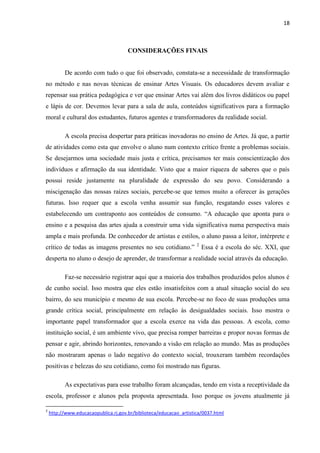18



                                      CONSIDERAÇÕES FINAIS


          De acordo com tudo o que foi observado, constata-se a necessidade de transformação
no método e nas novas técnicas de ensinar Artes Visuais. Os educadores devem avaliar e
repensar sua prática pedagógica e ver que ensinar Artes vai além dos livros didáticos ou papel
e lápis de cor. Devemos levar para a sala de aula, conteúdos significativos para a formação
moral e cultural dos estudantes, futuros agentes e transformadores da realidade social.

          A escola precisa despertar para práticas inovadoras no ensino de Artes. Já que, a partir
de atividades como esta que envolve o aluno num contexto crítico frente a problemas sociais.
Se desejarmos uma sociedade mais justa e crítica, precisamos ter mais conscientização dos
indivíduos e afirmação da sua identidade. Visto que a maior riqueza de saberes que o país
possui reside justamente na pluralidade de expressão do seu povo. Considerando a
miscigenação das nossas raízes sociais, percebe-se que temos muito a oferecer às gerações
futuras. Isso requer que a escola venha assumir sua função, resgatando esses valores e
estabelecendo um contraponto aos conteúdos de consumo. “A educação que aponta para o
ensino e a pesquisa das artes ajuda a construir uma vida significativa numa perspectiva mais
ampla e mais profunda. De conhecedor de artistas e estilos, o aluno passa a leitor, intérprete e
                                                                    2
crítico de todas as imagens presentes no seu cotidiano.”                Essa é a escola do séc. XXI, que
desperta no aluno o desejo de aprender, de transformar a realidade social através da educação.

          Faz-se necessário registrar aqui que a maioria dos trabalhos produzidos pelos alunos é
de cunho social. Isso mostra que eles estão insatisfeitos com a atual situação social do seu
bairro, do seu município e mesmo de sua escola. Percebe-se no foco de suas produções uma
grande crítica social, principalmente em relação às desigualdades sociais. Isso mostra o
importante papel transformador que a escola exerce na vida das pessoas. A escola, como
instituição social, é um ambiente vivo, que precisa romper barreiras e propor novas formas de
pensar e agir, abrindo horizontes, renovando a visão em relação ao mundo. Mas as produções
não mostraram apenas o lado negativo do contexto social, trouxeram também recordações
positivas e belezas do seu cotidiano, como foi mostrado nas figuras.

          As expectativas para esse trabalho foram alcançadas, tendo em vista a receptividade da
escola, professor e alunos pela proposta apresentada. Isso porque os jovens atualmente já

2
    http://www.educacaopublica.rj.gov.br/biblioteca/educacao_artistica/0037.html
 