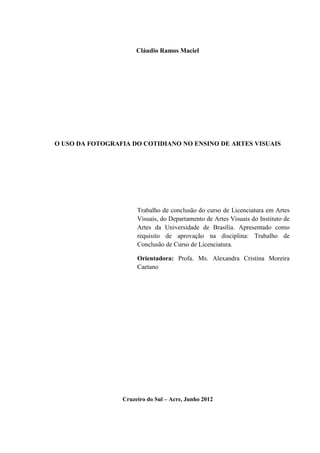1



                      Cláudio Ramos Maciel




O USO DA FOTOGRAFIA DO COTIDIANO NO ENSINO DE ARTES VISUAIS




                      Trabalho de conclusão do curso de Licenciatura em Artes
                      Visuais, do Departamento de Artes Visuais do Instituto de
                      Artes da Universidade de Brasília. Apresentado como
                      requisito de aprovação na disciplina: Trabalho de
                      Conclusão de Curso de Licenciatura.

                      Orientadora: Profa. Ms. Alexandra Cristina Moreira
                      Caetano




                 Cruzeiro do Sul – Acre, Junho 2012
 