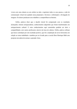 19



vivem com uma câmera ou um celular na mão e registram todos os seus passos, a rede de
comunicação virtual tem ajudado nessa proporção e favorece a informação e divulgação de
imagens. Os alunos produzem seus trabalhos e compartilham na Internet.

       Enfim, pode-se dizer que o desafio inicial foi compensado com os resultados
alcançados, leituras enriquecedoras, conhecimentos adquiridos que foram transformados em
enriquecimento cultural. E estes conhecimentos aqui construídos poderão ser úteis e
compartilhados com outros professores através da troca de saberes. Enfim, pode-se afirmar
que houve satisfação por este resultado positivo, que foi a ampliação de novos horizontes em
relação ao tema trabalhado e também por ter levado para a escola Dom Henrique Rüth esta
proposta inovadora de ensinar e aprender Artes.
 