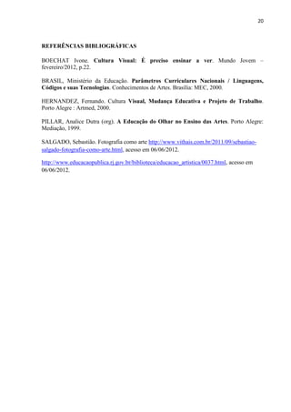 20



REFERÊNCIAS BIBLIOGRÁFICAS

BOECHAT Ivone. Cultura Visual: É preciso ensinar a ver. Mundo Jovem –
fevereiro/2012, p.22.

BRASIL, Ministério da Educação. Parâmetros Curriculares Nacionais / Linguagens,
Códigos e suas Tecnologias. Conhecimentos de Artes. Brasília: MEC, 2000.

HERNANDEZ, Fernando. Cultura Visual, Mudança Educativa e Projeto de Trabalho.
Porto Alegre : Artmed, 2000.

PILLAR, Analice Dutra (org). A Educação do Olhar no Ensino das Artes. Porto Alegre:
Mediação, 1999.

SALGADO, Sebastião. Fotografia como arte http://www.vithais.com.br/2011/09/sebastiao-
salgado-fotografia-como-arte.html, acesso em 06/06/2012.

http://www.educacaopublica.rj.gov.br/biblioteca/educacao_artistica/0037.html, acesso em
06/06/2012.
 