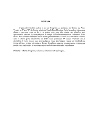 2




                                     RESUMO


        O presente trabalho analisa o uso da fotografia do cotidiano no Ensino de Artes
Visuais no 3º ano “E” do Ensino Médio na Escola Dom Henrique Ruth, levando professores e
alunos a repensar como se faz e se ensina Artes nos dias atuais. As reflexões aqui
apresentadas resultam de uma pesquisa de campo realizada com docentes e discentes dessa
escola. Para o desenvolvimento desse estudo, primeiramente, foi realizado um debate coletivo
com os alunos para fundamentar os dados aqui levantados. Os dados revelaram que a
disciplina de Artes mudou suas concepções ao longo dos tempos e deve ser trabalhada de
forma teórico e prática integrada às demais disciplinas para que no decorrer do processo de
ensino e aprendizagem, os alunos consigam assimilar os conteúdos com clareza.

Palavras – chave: fotografia, cotidiano, cultura visual, tecnologias.
 