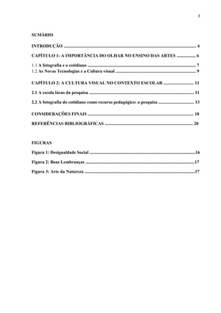 3



SUMÁRIO

INTRODUÇÃO ....................................................................................................................... 4

CAPÍTULO 1: A IMPORTÂNCIA DO OLHAR NO ENSINO DAS ARTES ................. 6

1.1 A fotografia e o cotidiano ................................................................................................. 7
1.2 As Novas Tecnologias e a Cultura visual ........................................................................ 9

CAPÍTULO 2: A CULTURA VISUAL NO CONTEXTO ESCOLAR ........................... 11

2.1 A escola lócus da pesquisa .............................................................................................. 11

2.2 A fotografia do cotidiano como recurso pedagógico: a pesquisa ................................ 13

CONSIDERAÇÕES FINAIS ............................................................................................... 18

REFERÊNCIAS BIBLIOGRÁFICAS ............................................................................... 20



FIGURAS

Figura 1: Desigualdade Social ...............................................................................................16

Figura 2: Boas Lembranças ..................................................................................................17

Figura 3: Arte da Natureza ...................................................................................................17
 