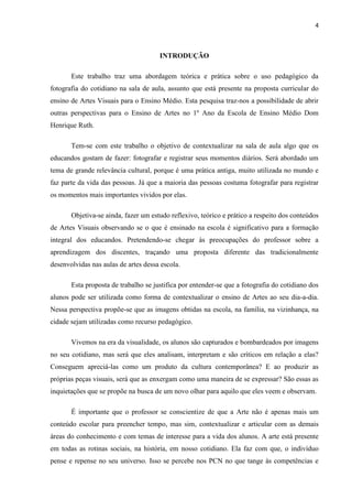4



                                      INTRODUÇÃO

       Este trabalho traz uma abordagem teórica e prática sobre o uso pedagógico da
fotografia do cotidiano na sala de aula, assunto que está presente na proposta curricular do
ensino de Artes Visuais para o Ensino Médio. Esta pesquisa traz-nos a possibilidade de abrir
outras perspectivas para o Ensino de Artes no 1º Ano da Escola de Ensino Médio Dom
Henrique Ruth.

       Tem-se com este trabalho o objetivo de contextualizar na sala de aula algo que os
educandos gostam de fazer: fotografar e registrar seus momentos diários. Será abordado um
tema de grande relevância cultural, porque é uma prática antiga, muito utilizada no mundo e
faz parte da vida das pessoas. Já que a maioria das pessoas costuma fotografar para registrar
os momentos mais importantes vividos por elas.

       Objetiva-se ainda, fazer um estudo reflexivo, teórico e prático a respeito dos conteúdos
de Artes Visuais observando se o que é ensinado na escola é significativo para a formação
integral dos educandos. Pretendendo-se chegar às preocupações do professor sobre a
aprendizagem dos discentes, traçando uma proposta diferente das tradicionalmente
desenvolvidas nas aulas de artes dessa escola.

       Esta proposta de trabalho se justifica por entender-se que a fotografia do cotidiano dos
alunos pode ser utilizada como forma de contextualizar o ensino de Artes ao seu dia-a-dia.
Nessa perspectiva propõe-se que as imagens obtidas na escola, na família, na vizinhança, na
cidade sejam utilizadas como recurso pedagógico.

       Vivemos na era da visualidade, os alunos são capturados e bombardeados por imagens
no seu cotidiano, mas será que eles analisam, interpretam e são críticos em relação a elas?
Conseguem apreciá-las como um produto da cultura contemporânea? E ao produzir as
próprias peças visuais, será que as enxergam como uma maneira de se expressar? São essas as
inquietações que se propõe na busca de um novo olhar para aquilo que eles veem e observam.

       É importante que o professor se conscientize de que a Arte não é apenas mais um
conteúdo escolar para preencher tempo, mas sim, contextualizar e articular com as demais
áreas do conhecimento e com temas de interesse para a vida dos alunos. A arte está presente
em todas as rotinas sociais, na história, em nosso cotidiano. Ela faz com que, o indivíduo
pense e repense no seu universo. Isso se percebe nos PCN no que tange às competências e
 