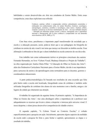 5



habilidades a serem desenvolvidas em Arte nos estudantes de Ensino Médio. Entre essas
competências, estas duas explicitam essa reflexão:

                         Conhecer, analisar, refletir e compreender critérios culturalmente construídos e
                         embasados em conhecimentos afins, de caráter filosófico, histórico, sociológico,
                         antropológico, semiótico, científico e tecnológico, entre outros. Analisar, refletir,
                         respeitar e preservar as diversas manifestações de Arte – em suas múltiplas funções
                         – utilizadas por diferentes grupos sociais e étnicos, interagindo com o patrimônio
                         nacional e internacional, que se deve conhecer e compreender em sua dimensão
                         sócio-histórica. (PCN, 2000, p. 57)


       Com base nisso, percebemos o importante papel transformador da sociedade que a
escola e a educação possuem, assim, pode-se dizer que o uso pedagógico da fotografia do
cotidiano no ensino de arte visual é um tema que merece ser discutido no âmbito escolar. Essa
afirmação é embasada no fato de que o aluno trabalhará na escola contextos do seu dia-a-dia.

       Este trabalho tem como embasamento teórico os princípios conceituais dos autores
Fernando Hernandez, no livro “Cultura Visual, Mudança Educativa e Projeto de Trabalho”;
na obra organizada por Analice Dutra Pillar: “A Educação do Olhar no Ensino das Artes”;
além dos Parâmetros Curriculares Nacionais para o Ensino Médio, devido à sua importância
para o processo de ensino e de aprendizagem como norteadores para os docentes, gestores e
coordenadores educacionais.

       A parte prática/metodológica foi baseada nos resultados de uma excursão que feita
pelo bairro onde a escola está localizada, fotografando cenas do cotidiano e também serão
utilizadas fotografias do cotidiano dos alunos de seus momentos com a família, amigos e de
lugares da cidade que chamaram sua atenção.

       O trabalho foi organizado da seguinte forma: O primeiro capítulo, “A Importância do
Olhar no Ensino das Artes”, traz uma abordagem sobre a importância de o professor usar
adequadamente os recursos que levem o aluno a despertar o interesse pelo universo visual. E
nesse despertar, o aluno possa desenvolver competências de cidadão criativo.

       O segundo capítulo, “A Cultura Visual no Contexto Escolar,” é voltado
especificamente para a pesquisa em ação. Inicialmente, apresenta alguns aspectos da realidade
da escola onde a pesquisa foi feita e, para fechar o capítulo, apresentamos as etapas e o
resultado do trabalho.
 