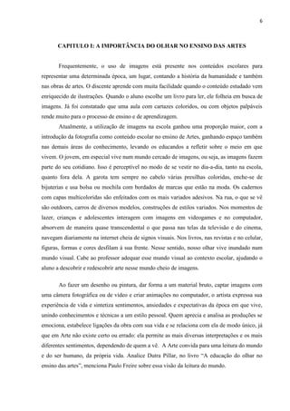 6



       CAPITULO I: A IMPORTÂNCIA DO OLHAR NO ENSINO DAS ARTES


       Frequentemente, o uso de imagens está presente nos conteúdos escolares para
representar uma determinada época, um lugar, contando a história da humanidade e também
nas obras de artes. O discente aprende com muita facilidade quando o conteúdo estudado vem
enriquecido de ilustrações. Quando o aluno escolhe um livro para ler, ele folheia em busca de
imagens. Já foi constatado que uma aula com cartazes coloridos, ou com objetos palpáveis
rende muito para o processo de ensino e de aprendizagem.
       Atualmente, a utilização de imagens na escola ganhou uma proporção maior, com a
introdução da fotografia como conteúdo escolar no ensino de Artes, ganhando espaço também
nas demais áreas do conhecimento, levando os educandos a refletir sobre o meio em que
vivem. O jovem, em especial vive num mundo cercado de imagens, ou seja, as imagens fazem
parte do seu cotidiano. Isso é perceptível no modo de se vestir no dia-a-dia, tanto na escola,
quanto fora dela. A garota tem sempre no cabelo várias presilhas coloridas, enche-se de
bijuterias e usa bolsa ou mochila com bordados de marcas que estão na moda. Os cadernos
com capas multicoloridas são enfeitados com os mais variados adesivos. Na rua, o que se vê
são outdoors, carros de diversos modelos, construções de estilos variados. Nos momentos de
lazer, crianças e adolescentes interagem com imagens em videogames e no computador,
absorvem de maneira quase transcendental o que passa nas telas da televisão e do cinema,
navegam diariamente na internet cheia de signos visuais. Nos livros, nas revistas e no celular,
figuras, formas e cores desfilam à sua frente. Nesse sentido, nosso olhar vive inundado num
mundo visual. Cabe ao professor adequar esse mundo visual ao contexto escolar, ajudando o
aluno a descobrir e redescobrir arte nesse mundo cheio de imagens.

       Ao fazer um desenho ou pintura, dar forma a um material bruto, captar imagens com
uma câmera fotográfica ou de vídeo e criar animações no computador, o artista expressa sua
experiência de vida e sintetiza sentimentos, ansiedades e expectativas da época em que vive,
unindo conhecimentos e técnicas a um estilo pessoal. Quem aprecia e analisa as produções se
emociona, estabelece ligações da obra com sua vida e se relaciona com ela de modo único, já
que em Arte não existe certo ou errado: ela permite as mais diversas interpretações e os mais
diferentes sentimentos, dependendo de quem a vê. A Arte convida para uma leitura do mundo
e do ser humano, da própria vida. Analice Dutra Pillar, no livro “A educação do olhar no
ensino das artes”, menciona Paulo Freire sobre essa visão da leitura do mundo.
 