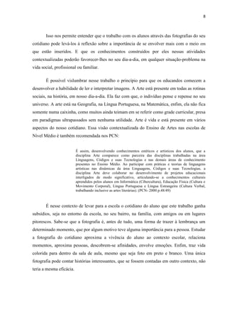 8



       Isso nos permite entender que o trabalho com os alunos através das fotografias do seu
cotidiano pode levá-los à reflexão sobre a importância de se envolver mais com o meio em
que estão inseridos. E que os conhecimentos construídos por eles nessas atividades
contextualizadas poderão favorecer-lhes no seu dia-a-dia, em qualquer situação-problema na
vida social, profissional ou familiar.

       É possível vislumbrar nesse trabalho o princípio para que os educandos comecem a
desenvolver a habilidade de ler e interpretar imagens. A Arte está presente em todas as rotinas
sociais, na história, em nosso dia-a-dia. Ela faz com que, o indivíduo pense e repense no seu
universo. A arte está na Geografia, na Língua Portuguesa, na Matemática, enfim, ela não fica
somente numa caixinha, como muitos ainda teimam em se referir como grade curricular, presa
em paradigmas ultrapassados sem nenhuma utilidade. Arte é vida e está presente em vários
aspectos do nosso cotidiano. Essa visão contextualizada do Ensino de Artes nas escolas de
Nível Médio é também recomendada nos PCN:


                          É assim, desenvolvendo conhecimentos estéticos e artísticos dos alunos, que a
                          disciplina Arte comparece como parceira das disciplinas trabalhadas na área
                          Linguagens, Códigos e suas Tecnologias e nas demais áreas de conhecimento
                          presentes no Ensino Médio. Ao participar com práticas e teorias de linguagens
                          artísticas nas dinâmicas da área Linguagens, Códigos e suas Tecnologias, a
                          disciplina Arte deve colaborar no desenvolvimento de projetos educacionais
                          interligados de modo significativo, articulando-se a conhecimentos culturais
                          aprendidos pelos alunos em Informática (Cibercultura), Educação Física (Cultura e
                          Movimento Corporal), Língua Portuguesa e Língua Estrangeira (Cultura Verbal,
                          trabalhando inclusive as artes literárias). (PCN- 2000 p.48/49)



       É nesse contexto de levar para a escola o cotidiano do aluno que este trabalho ganha
subsídios, seja no entorno da escola, no seu bairro, na família, com amigos ou em lugares
pitorescos. Sabe-se que a fotografia é, antes de tudo, uma forma de trazer à lembrança um
determinado momento, que por algum motivo teve alguma importância para a pessoa. Estudar
a fotografia do cotidiano aproxima a vivência do aluno ao contexto escolar, relaciona
momentos, aproxima pessoas, descobrem-se afinidades, envolve emoções. Enfim, traz vida
colorida para dentro da sala de aula, mesmo que seja foto em preto e branco. Uma única
fotografia pode contar histórias interessantes, que se fossem contadas em outro contexto, não
teria a mesma eficácia.
 