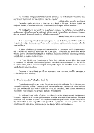 9
“O candidato tem que saber se posicionar dentro de sua história com veracidade e de
acordo com a demanda que a população espera e precisa”
(Gil Castilho, consultora político).
Segundo estudos recentes, o interesse pelo Horário Eleitoral Gratuito, apesar de
ninguém assumir, é bastante assistido e acaba sendo decisivo para muitos eleitores
“O candidato tem que conhecer a realidade com que ele trabalha. A honestidade é
fundamental. Além disso, tevê e rádio não são locais de coisas chatas, portanto o conteúdo
deve ser passado da maneira mais agradável e com emoção”.
(Gil Castilho, consultora político).
A moderna campanha eleitoral surgiu após a eleição de Collor, em 1989, baseada em:
Pesquisa-Estratégia-Comunicação. Desde então, campanhas eleitorais feitas ao acaso não são
mais aceitáveis.
A partir daí criou-se grandes expectativas quantos as campanhas eleitorais posteriores,
mas a verdadeira mudança aconteceu em 2010, com a campanha do presidente Barack
Obama, que foi totalmente voltada para o internauta. Toda sua campanha foi estrategicamente
pensada para as redes e mídias sociais.
No Brasil foi diferente e quem saiu na frente foi a candidata Marina Silva. Sua equipe
de campanha, ao perceber como uma fraqueza da candidata o pouco tempo na TV em relação
ao Serra e Dilma, voltou seus esforços para a campanha digital e a candidata investiu todas as
suas fichas no universo online.
Seguindo o exemplo do presidente americano, sua campanha também começou a
receber doações em dinheiro.
13 – Monitoramento, Avaliação e Controle
O monitoramento deve ser usado durante as campanhas eleitorais, de forma constante.
Esta prática permite avaliar e controlar quais assuntos são mais comentados, quais o eleitor
não deu importância, sua opinião sobre as ações do candidato, entre outras informações
importantes para uma possível correção de rumo de campanha.
Os indicadores são muito eficientes e precisos. Diversos hospedeiros de sites possuem
medidores próprios de acessos e quantidades de “cliques” em determinado assunto, fóruns de
discussões que mostram o “clima” dos eleitores sobre qualquer assunto e todos estes dados
são atualizados a cada segundo, com qualidade e precisão. Isto nos permite ter um
monitoramento mais rápido e seguro, o que não é possível em outros veículos.
 