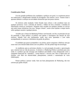 10
Considerações Finais
Um dos grandes problemas dos candidatos e políticos em geral, é se manterem presos
aos tradicionais e ultrapassados métodos de divulgação. Eles temem o novo. Temem ousar e
apostam dinheiro e esforços em atividades eleitoreiras que tem pouco retorno.
Os eleitores estão mudando. Estão ficando mais críticos e não acreditam mais em
qualquer promessa. Com o advindo da internet, o hábito da troca constante e imediata de
informações tornou-se corriqueiro. Ninguém mais acredita em qualquer produto ou serviço
sem antes tomar referências com seus “amigos virtuais”, assim como opinam o tempo inteiro
sobre qualquer assunto e qualquer pessoa.
Acredito que o futuro do Marketing Político será baseado, em fim, no princípio do que
foi pensando o cargo político. O político será apenas o mensageiro dos desejos de seus
eleitores, falando com eles diretamente, tendo seus erros apontados e com todos
acompanhando os sucessos e infortúnios da gestão do político.
O candidato que quiser acompanhar o seu eleitor, quiser conquistar e fidelizar, terá que
ousar mais com interatividade direta com seu público. Ele não poderá fugir da tecnologia.
As tendências para as próximas eleições é a real percepção do poder e aproximação
que a internet tem na vida das pessoas. A internet e o Marketing Político caminham para uma
união. E o político que não enxergar esta tendência está fadado a ficar ultrapassado como a
campanha tradicional de “santinhos”, “cestas básicas” e favores está. Não se falará mais em
eleições, sem falar em interatividade, planejamento, controle e manutenção de votos
(fidelização).
Pensar política é pensar venda. Sem um bom planejamento de Marketing, não tem
carisma que ganhe eleição.
 