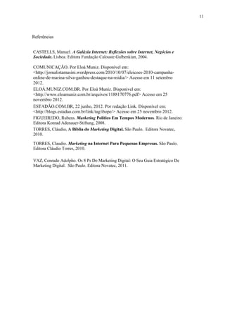 11
Referências
CASTELLS, Manuel. A Galáxia Internet: Reflexões sobre Internet, Negócios e
Sociedade. Lisboa. Editora Fundação Calouste Gulbenkian, 2004.
COMUNICAÇÃO. Por Eloá Muniz. Disponível em:
<http://jornalistamasini.wordpress.com/2010/10/07/eleicoes-2010-campanha-
online-de-marina-silva-ganhou-destaque-na-midia/> Acesso em 11 setembro
2012.
ELOÁ.MUNIZ.COM.BR. Por Eloá Muniz. Disponível em:
<http://www.eloamuniz.com.br/arquivos/1188170776.pdf> Acesso em 25
novembro 2012.
ESTADÃO.COM.BR, 22 junho, 2012. Por redação Link. Disponível em:
<http://blogs.estadao.com.br/link/tag/ibope/> Acesso em 25 novembro 2012.
FIGUEIREDO, Rubens. Marketing Político Em Tempos Modernos. Rio de Janeiro:
Editora Konrad Adenauer-Stiftung, 2008.
TORRES, Cláudio, A Bíblia do Marketing Digital. São Paulo. Editora Novatec,
2010.
TORRES, Claudio. Marketing na Internet Para Pequenas Empresas. São Paulo.
Editora Cláudio Torres, 2010.
VAZ, Conrado Adolpho. Os 8 Ps Do Marketing Digital: O Seu Guia Estratégico De
Marketing Digital. São Paulo. Editora Novatec, 2011.
 