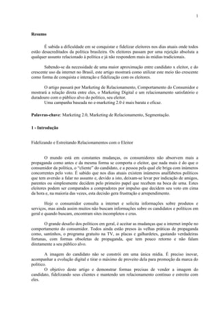 1
Resumo
É sabida a dificuldade em se conquistar e fidelizar eleitores nos dias atuais onde todos
estão desacreditados da política brasileira. Os eleitores passam por uma rejeição absoluta a
qualquer assunto relacionado à política e já não respondem mais às mídias tradicionais.
Sabendo-se da necessidade de uma maior aproximação entre candidato x eleitor, e do
crescente uso da internet no Brasil, este artigo mostrará como utilizar este meio tão crescente
como forma de conquista e interação e fidelização com os eleitores.
O artigo passará por Marketing de Relacionamento, Comportamento do Consumidor e
mostrará a relação direta entre eles, o Marketing Digital e um relacionamento satisfatório e
duradouro com o público alvo do político, seu eleitor.
Uma campanha baseada no e-marketing 2.0 é mais barata e eficaz.
Palavras-chave: Marketing 2.0, Marketing de Relacionamento, Segmentação.
1 - Introdução
Fidelizando e Estreitando Relacionamentos com o Eleitor
O mundo está em constantes mudanças, os consumidores não absorvem mais a
propaganda como antes e da mesma forma se comporta o eleitor, que nada mais é do que o
consumidor da política, o “cliente” do candidato, e a pessoa pela qual ele briga com inúmeros
concorrentes pelo voto. É sabido que nos dias atuais existem inúmeros analfabetos políticos
que tem aversão a falar no assunto e, devido a isto, deixam-se levar por indicação de amigos,
parentes ou simplesmente decidem pelo primeiro papel que recebem na boca de urna. Estes
eleitores podem ser comparados a compradores por impulso que decidem seu voto em cima
da hora e, na maioria das vezes, esta decisão gera frustração e arrependimento.
Hoje o consumidor consulta a internet e solicita informações sobre produtos e
serviços, mas ainda assim muitos não buscam informações sobre os candidatos e políticos em
geral e quando buscam, encontram sites incompletos e crus.
O grande desafio dos políticos em geral, é aceitar as mudanças que a internet impõe no
comportamento do consumidor. Todos ainda estão presos às velhas práticas de propaganda
como, santinhos, o programa gratuito na TV, as placas e galhardetes, gastando verdadeiras
fortunas, com formas obsoletas de propaganda, que tem pouco retorno e não falam
diretamente a seu público alvo.
A imagem do candidato não se constrói em uma única mídia. É preciso inovar,
acompanhar a evolução digital e tirar o máximo de proveito dela para promoção da marca do
político.
O objetivo deste artigo e demonstrar formas precisas de vender a imagem do
candidato, fidelizando seus clientes e mantendo um relacionamento contínuo e estreito com
eles.
 