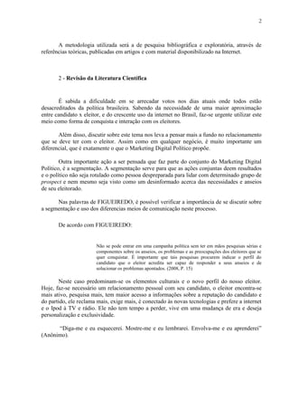 2
A metodologia utilizada será a de pesquisa bibliográfica e exploratória, através de
referências teóricas, publicadas em artigos e com material disponibilizado na Internet.
2 - Revisão da Literatura Científica
É sabida a dificuldade em se arrecadar votos nos dias atuais onde todos estão
desacreditados da política brasileira. Sabendo da necessidade de uma maior aproximação
entre candidato x eleitor, e do crescente uso da internet no Brasil, faz-se urgente utilizar este
meio como forma de conquista e interação com os eleitores.
Além disso, discutir sobre este tema nos leva a pensar mais a fundo no relacionamento
que se deve ter com o eleitor. Assim como em qualquer negócio, é muito importante um
diferencial, que é exatamente o que o Marketing Digital Político propõe.
Outra importante ação a ser pensada que faz parte do conjunto do Marketing Digital
Político, é a segmentação. A segmentação serve para que as ações conjuntas deem resultados
e o político não seja rotulado como pessoa despreparada para lidar com determinado grupo de
prospect e nem mesmo seja visto como um desinformado acerca das necessidades e anseios
de seu eleitorado.
Nas palavras de FIGUEIREDO, é possível verificar a importância de se discutir sobre
a segmentação e uso dos diferencias meios de comunicação neste processo.
De acordo com FIGUEIREDO:
Não se pode entrar em uma campanha política sem ter em mãos pesquisas sérias e
componentes sobre os anseios, os problemas e as preocupações dos eleitores que se
quer conquistar. É importante que tais pesquisas procurem indicar o perfil do
candidato que o eleitor acredita ser capaz de responder a seus anseios e de
solucionar os problemas apontados. (2008, P. 15)
Neste caso predominam-se os elementos culturais e o novo perfil do nosso eleitor.
Hoje, faz-se necessário um relacionamento pessoal com seu candidato, o eleitor encontra-se
mais ativo, pesquisa mais, tem maior acesso a informações sobre a reputação do candidato e
do partido, ele reclama mais, exige mais, é conectado às novas tecnologias e prefere a internet
e o Ipod à TV e rádio. Ele não tem tempo a perder, vive em uma mudança de era e deseja
personalização e exclusividade.
“Diga-me e eu esquecerei. Mostre-me e eu lembrarei. Envolva-me e eu aprenderei”
(Anônimo).
 
