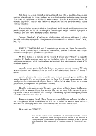 3
Não basta que se seja mostrada a marca, a legenda ou a foto do candidato. Importa que
o eleitor seja colocado em primeiro plano, que seus desejos sejam conhecidos, que ele possa
fazer parte da campanha, da escolha e, posteriormente, de todo o processo de gestão do
mandato do político. Para que haja fidelização é necessário um total envolvimento do eleitor
com seu candidato.
É neste cenário que surge a junção do marketing político tradicional, com o marketing
político digital, seja ele 2.0 ou 3.0 como já se fala em alguns artigos. Para isto é proposto o
estudo do tema com forma de aperfeiçoar esta dinâmica.
Segundo CONRAD: “Candidato se relaciona com o eleitorado, deixa que o eleitor
participe e direcione a campanha e luta para se tornar um conceito na mente do eleitor” (2010,
pág. 28).
FIGUEIREDO (2008) Fala que é importante que se entre na cabeça do consumidor.
Entender como pensam e agem os eleitores é fundamental, para isto precisamos estar sempre
atualizados com pesquisas quantitativas e qualitativas.
O Brasil tornou-se o número um no ranking de maior tempo “logado” e, segundo
pesquisas divulgadas em maio deste ano, os brasileiros online já chegam à marca de 68
milhões com um tempo médio de conexão de 60h semanais. Isto representa uma alta de 4,2%
só no mês de maio.
As redes sociais como: facebook e Twitter, são sucesso entre as pessoas e 56% das
pessoas afirmam que, só concretizam um negócio após pesquisar na internet. O mundo é
online!
A internet realmente vem se tornando cada vez mais necessária para o cotidiano da
população mundial. Em um mundo onde tudo é em forma de rede, onde todas as pessoas estão
interligadas sistematicamente de alguma forma e onde todas as ações devem ser pensadas
globalmente, com a política não poderia ser diferente.
De olho neste novo mercado de nicho é que alguns políticos foram, timidamente,
criando perfis em redes sociais ou sites tentando falar com seu target de forma mais frequente
e próxima. Todavia, nunca existiu uma estratégia de marketing digital com um planejamento
realizado diretamente para internet.
Podemos dizer que Barack Obama foi o primeiro candidato que realmente trabalhou o
marketing político digital como realmente deve ser. A equipe de Osama soube inovar e
trabalhou sua estratégia para internet como nenhum outro candidato jamais ousou.
De acordo com CONRADO:
Estar presente nas redes sociais em 2010 não será o suficiente para colher o sucesso
nas urnas. Será preciso montar estratégias criativas, inéditas e que trabalhem a
customização das mensagens para públicos específicos, deixando de lado os boletins
generalistas. Esse foi o grande trunfo na campanha eleitoral de Obama. (2012, pág.
02).
 