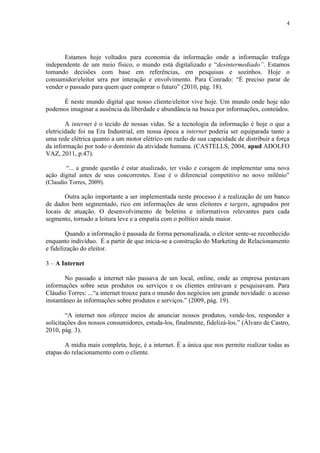 4
Estamos hoje voltados para economia da informação onde a informação trafega
independente de um meio físico, o mundo está digitalizado e “desintermediado”. Estamos
tomando decisões com base em referências, em pesquisas e sozinhos. Hoje o
consumidor/eleitor urra por interação e envolvimento. Para Conrado: “É preciso parar de
vender o passado para quem quer comprar o futuro” (2010, pág. 18).
É neste mundo digital que nosso cliente/eleitor vive hoje. Um mundo onde hoje não
podemos imaginar a ausência da liberdade e abundância na busca por informações, conteúdos.
A internet é o tecido de nossas vidas. Se a tecnologia da informação é hoje o que a
eletricidade foi na Era Industrial, em nossa época a internet poderia ser equiparada tanto a
uma rede elétrica quanto a um motor elétrico em razão de sua capacidade de distribuir a força
da informação por todo o domínio da atividade humana. (CASTELLS, 2004, apud ADOLFO
VAZ, 2011, p.47).
“... a grande questão é estar atualizado, ter visão e coragem de implementar uma nova
ação digital antes de seus concorrentes. Esse é o diferencial competitivo no novo milênio”
(Claudio Torres, 2009).
Outra ação importante a ser implementada neste processo é a realização de um banco
de dados bem segmentado, rico em informações de seus eleitores e targets, agrupados por
locais de atuação. O desenvolvimento de boletins e informativos relevantes para cada
segmento, tornado a leitura leve e a empatia com o político ainda maior.
Quando a informação é passada de forma personalizada, o eleitor sente-se reconhecido
enquanto indivíduo. É a partir de que inicia-se a construção do Marketing de Relacionamento
e fidelização do eleitor.
3 – A Internet
No passado a internet não passava de um local, online, onde as empresa postavam
informações sobre seus produtos ou serviços e os clientes entravam e pesquisavam. Para
Cláudio Torres: ...“a internet trouxe para o mundo dos negócios um grande novidade: o acesso
instantâneo às informações sobre produtos e serviços.” (2009, pág. 19).
“A internet nos oferece meios de anunciar nossos produtos, vende-los, responder a
solicitações dos nossos consumidores, estuda-los, finalmente, fidelizá-los.” (Álvaro de Castro,
2010, pág. 3).
A mídia mais completa, hoje, é a internet. É a única que nos permite realizar todas as
etapas do relacionamento com o cliente.
 