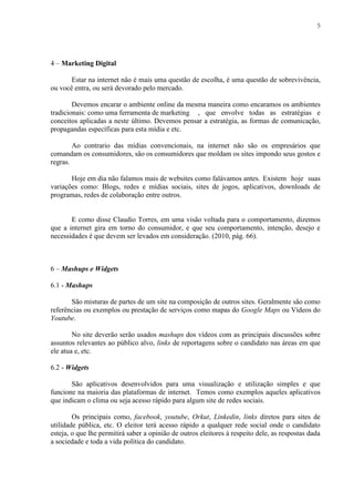 5
4 – Marketing Digital
Estar na internet não é mais uma questão de escolha, é uma questão de sobrevivência,
ou você entra, ou será devorado pelo mercado.
Devemos encarar o ambiente online da mesma maneira como encaramos os ambientes
tradicionais: como uma ferramenta de marketing , que envolve todas as estratégias e
conceitos aplicadas a neste último. Devemos pensar a estratégia, as formas de comunicação,
propagandas específicas para esta mídia e etc.
Ao contrario das mídias convencionais, na internet não são os empresários que
comandam os consumidores, são os consumidores que moldam os sites impondo seus gostos e
regras.
Hoje em dia não falamos mais de websites como falávamos antes. Existem hoje suas
variações como: Blogs, redes e mídias sociais, sites de jogos, aplicativos, downloads de
programas, redes de colaboração entre outros.
E como disse Claudio Torres, em uma visão voltada para o comportamento, dizemos
que a internet gira em torno do consumidor, e que seu comportamento, intenção, desejo e
necessidades é que devem ser levados em consideração. (2010, pág. 66).
6 – Mashups e Widgets
6.1 - Mashups
São misturas de partes de um site na composição de outros sites. Geralmente são como
referências ou exemplos ou prestação de serviços como mapas do Google Maps ou Vídeos do
Youtube.
No site deverão serão usados mashups dos vídeos com as principais discussões sobre
assuntos relevantes ao público alvo, links de reportagens sobre o candidato nas áreas em que
ele atua e, etc.
6.2 - Widgets
São aplicativos desenvolvidos para uma visualização e utilização simples e que
funcione na maioria das plataformas de internet. Temos como exemplos aqueles aplicativos
que indicam o clima ou seja acesso rápido para algum site de redes sociais.
Os principais como, facebook, youtube, Orkut, Linkedin, links diretos para sites de
utilidade pública, etc. O eleitor terá acesso rápido a qualquer rede social onde o candidato
esteja, o que lhe permitirá saber a opinião de outros eleitores à respeito dele, as respostas dada
a sociedade e toda a vida política do candidato.
 