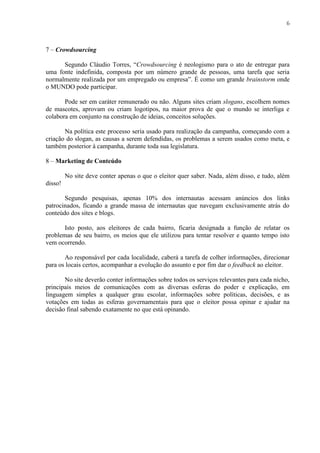 6
7 – Crowdsourcing
Segundo Cláudio Torres, “Crowdsourcing é neologismo para o ato de entregar para
uma fonte indefinida, composta por um número grande de pessoas, uma tarefa que seria
normalmente realizada por um empregado ou empresa”. É como um grande brainstorm onde
o MUNDO pode participar.
Pode ser em caráter remunerado ou não. Alguns sites criam slogans, escolhem nomes
de mascotes, aprovam ou criam logotipos, na maior prova de que o mundo se interliga e
colabora em conjunto na construção de ideias, conceitos soluções.
Na política este processo seria usado para realização da campanha, começando com a
criação do slogan, as causas a serem defendidas, os problemas a serem usados como meta, e
também posterior à campanha, durante toda sua legislatura.
8 – Marketing de Conteúdo
No site deve conter apenas o que o eleitor quer saber. Nada, além disso, e tudo, além
disso!
Segundo pesquisas, apenas 10% dos internautas acessam anúncios dos links
patrocinados, ficando a grande massa de internautas que navegam exclusivamente atrás do
conteúdo dos sites e blogs.
Isto posto, aos eleitores de cada bairro, ficaria designada a função de relatar os
problemas de seu bairro, os meios que ele utilizou para tentar resolver e quanto tempo isto
vem ocorrendo.
Ao responsável por cada localidade, caberá a tarefa de colher informações, direcionar
para os locais certos, acompanhar a evolução do assunto e por fim dar o feedback ao eleitor.
No site deverão conter informações sobre todos os serviços relevantes para cada nicho,
principais meios de comunicações com as diversas esferas do poder e explicação, em
linguagem simples a qualquer grau escolar, informações sobre políticas, decisões, e as
votações em todas as esferas governamentais para que o eleitor possa opinar e ajudar na
decisão final sabendo exatamente no que está opinando.
 