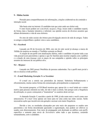 7
9 – Mídias Sociais
Pensado para compartilhamento de informações, criações colaborativas de conteúdo e
interação social.
Não basta estar na internet. O candidato tem que estar onde seu eleitor está.
E estes locais podem ser o facebook, myspace, blogs, locais onde o candidato exporá,
de forma clara e bastante interativa e informal, sua opinião acerca de diversos assuntos que
afetam diretamente a vida de seus eleitores.
Os sites de redes sociais são ótimos para divulgação através de rede de amigos. Todos
os amigos compartilham e pedem votos a seus candidatos.
9.1 - Facebook
Lançado em 04 de fevereiro de 2004, este site de rede social já alcança a marca de
1bilhão de usuários no mundo e 37milhões somente no Brasil.
A criação de um perfil com atualizações diárias, onde o candidato irá postar toda a sua
vida pessoal (com parcimônia e apenas o que for familiar para mostrar empatia com o públic)
e a criação de uma funpage com os paços de sua campanha e opinião sobre os principais
assuntos de interesse de seu público alvo.
9.2 – Myspace
Lançado em 2003 possui 54milhões de pessoas cadastradas. Faz o perfil mais jovial e
não se encaixa a todo político.
10 – E-mail Marketing, Geração Y e a Newsletter
O e-mail era a estrela nos primórdios da internet. Substituiu brilhantemente e
eficientemente, muitas outras formas de comunicação, principalmente a empresarial.
Em recente pesquisa, a CGI Brasil mostrou que, apesar de o e-mail ainda ser o maior
motivo para pessoas entrarem na rede, ele não é mais a estrela. Isto porque com a frequência
da utilização, os spams começaram a “traumatizar” os usuários deste serviço.
A chamada Geração Y, nascidos a partir de 1980, já não usam mais e-mails como seus
antecessores. O e-mail virou apenas um meio para ter uma conta nas redes sociais. Serão
necessárias ações que incentivem esta geração a acessar com maior frequência.
Devido a isto, os resultados alcançados por este meio são pequenos se usados sem
parcimônia e de forma desordenada ignorando a segmentação, mas podem ser efetivos se
usados com direcionamento. Este meio de propagação será destinado ao público com perfil,
específico e somente para envio de Newsletters sobre tudo o que acontece, resumido
semanalmente, com o candidato.
 