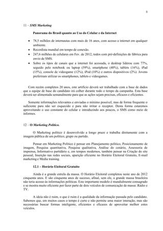 8
11 – SMS Marketing
Panorama do Brasil quanto ao Uso do Celular e da Internet
 78,5 milhões de internautas com mais de 16 anos, com acesso a internet em qualquer
ambiente.
 Recordista mundial em tempo de conexão.
 247,6 milhões de celulares em Fev. de 2012, todos com pré-definições de fábrica para
envio de SMS.
 Sobre os tipos de canais que a internet foi acessada, o desktop liderou com 77%,
seguido pelo notebook ou laptop (59%), smartphone (40%), tablets (16%), iPad
(15%), console de videogame (12%), iPod (10%) e outros dispositivos (2%). Jovens
preferiram utilizar os smartphones, tablets e videogames.
Com recém completos 20 anos, este artifício deverá ser trabalhado com a base de dados
que a equipe de base do candidato irá colher durante todo o tempo da campanha. Esta base
deverá ser alimentada semanalmente para que as ações sejam precisas, eficazes e eficientes.
Somente informações relevantes e enviadas o mínimo possível, mas de forma frequente o
suficiente para não ser esquecido e para não irritar o receptor. Desta forma estaremos
aproveitando o uso constante do celular e introduzindo aos poucos, o SMS como meio de
informes.
12 – O Marketing Político.
O Marketing político é desenvolvido a longo prazo e trabalha diretamente com a
imagem pública de um político, grupo ou partido.
Pensar em Marketing Político é pensar em Planejamento político, Posicionamento de
imagem, Pesquisa quantitativa, Pesquisa qualitativa, Análise do cenário, Assessoria de
imprensa, Informativo partidário e, em tempos modernos, também pensar na Criação do site
pessoal, Inserção nas redes sociais, aparição eficiente no Horário Eleitoral Gratuito, E-mail
marketing e Media training.
12.1 – Horário Eleitoral Gratuito
Ainda é a grande estrela da massa. O Horário Eleitoral completou neste ano de 2012
cinquenta anos. E são cinquenta anos de sucesso, afinal, sem ele, a grande massa brasileira
não teria acesso às informações políticas. Este importante modelo é mundialmente consagrado
e se mostra muito eficiente por fazer parte de dois veículos de comunicação de massa: Rádio e
TV.
A ideia não é ruim, o que é ruim é a qualidade da informação passada pelo candidato.
Sabemos que, em muitos casos o tempo é curto e não permite uma maior interação, mas são
necessárias buscar formas inteligente, eficientes e eficazes de aproveitar melhor estes
veículos.
 