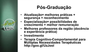 Pós-Graduação
• Atualização= melhores práticas +
segurança + reconhecimento
• Especialização= possibilidades de
crescimento + melhor remuneração
• Melhores professores da região (docência
e experiência prática)
• Investimento
• Terapia Cognitivo-Comportamental para
Múltiplas Necessidades Terapêuticas
http://goo.gl/UzJooI
 