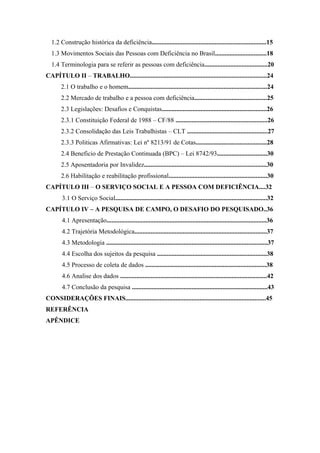 1.2 Construção histórica da deficiência.......................................................................15
1.3 Movimentos Sociais das Pessoas com Deficiência no Brasil................................18
1.4 Terminologia para se referir as pessoas com deficiência.......................................20
CAPÍTULO II – TRABALHO.....................................................................................24
2.1 O trabalho e o homem......................................................................................24
2.2 Mercado de trabalho e a pessoa com deficiência.............................................25
2.3 Legislações: Desafios e Conquistas.................................................................26
2.3.1 Constituição Federal de 1988 – CF/88 .........................................................26
2.3.2 Consolidação das Leis Trabalhistas – CLT ..................................................27
2.3.3 Politicas Afirmativas: Lei nº 8213/91 de Cotas............................................28
2.4 Beneficio de Prestação Continuada (BPC) – Lei 8742/93...............................30
2.5 Aposentadoria por Invalidez............................................................................30
2.6 Habilitação e reabilitação profissional.............................................................30
CAPÍTULO III – O SERVIÇO SOCIAL E A PESSOA COM DEFICIÊNCIA....32
3.1 O Serviço Social..............................................................................................32
CAPÍTULO IV – A PESQUISA DE CAMPO, O DESAFIO DO PESQUISADO..36
4.1 Apresentação...................................................................................................36
4.2 Trajetória Metodológica..................................................................................37
4.3 Metodologia ....................................................................................................37
4.4 Escolha dos sujeitos da pesquisa ....................................................................38
4.5 Processo de coleta de dados ...........................................................................38
4.6 Analise dos dados ...........................................................................................42
4.7 Conclusão da pesquisa ....................................................................................43
CONSIDERAÇÕES FINAIS.......................................................................................45
REFERÊNCIA
APÊNDICE

 