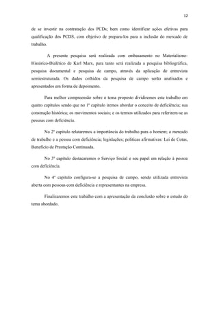 12

de se investir na contratação dos PCDs; bem como identificar ações efetivas para
qualificação dos PCDS, com objetivo de prepara-los para a inclusão do mercado de
trabalho.
A presente pesquisa será realizada com embasamento no MaterialismoHistórico-Dialético de Karl Marx, para tanto será realizada a pesquisa bibliográfica,
pesquisa documental e pesquisa de campo, através da aplicação de entrevista
semiestruturada. Os dados colhidos da pesquisa de campo serão analisados e
apresentados em forma de depoimento.
Para melhor compreensão sobre o tema proposto dividiremos este trabalho em
quatro capítulos sendo que no 1º capítulo iremos abordar o conceito de deficiência; sua
construção histórica; os movimentos sociais; e os termos utilizados para referirem-se as
pessoas com deficiência.
No 2º capitulo relataremos a importância do trabalho para o homem; o mercado
de trabalho e a pessoa com deficiência; legislações; politicas afirmativas: Lei de Cotas,
Benefício de Prestação Continuada.
No 3º capitulo destacaremos o Serviço Social e seu papel em relação à pessoa
com deficiência.
No 4º capitulo configura-se a pesquisa de campo, sendo utilizada entrevista
aberta com pessoas com deficiência e representantes na empresa.
Finalizaremos este trabalho com a apresentação da conclusão sobre o estudo do
tema abordado.

 