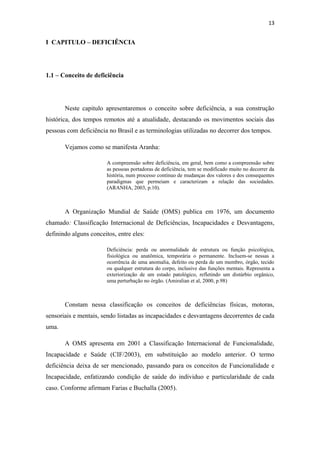 13

I CAPITULO – DEFICIÊNCIA

1.1 – Conceito de deficiência

Neste capitulo apresentaremos o conceito sobre deficiência, a sua construção
histórica, dos tempos remotos até a atualidade, destacando os movimentos sociais das
pessoas com deficiência no Brasil e as terminologias utilizadas no decorrer dos tempos.
Vejamos como se manifesta Aranha:
A compreensão sobre deficiência, em geral, bem como a compreensão sobre
as pessoas portadoras de deficiência, tem se modificado muito no decorrer da
história, num processo continuo de mudanças dos valores e dos consequentes
paradigmas que permeiam e caracterizam a relação das sociedades.
(ARANHA, 2003, p.10).

A Organização Mundial de Saúde (OMS) publica em 1976, um documento
chamado: Classificação Internacional de Deficiências, Incapacidades e Desvantagens,
definindo alguns conceitos, entre eles:
Deficiência: perda ou anormalidade de estrutura ou função psicológica,
fisiológica ou anatômica, temporária o permanente. Incluem-se nessas a
ocorrência de uma anomalia, defeito ou perda de um membro, órgão, tecido
ou qualquer estrutura do corpo, inclusive das funções mentais. Representa a
exteriorização de um estado patológico, refletindo um distúrbio orgânico,
uma perturbação no órgão. (Amiralian et al, 2000, p.98)

Constam nessa classificação os conceitos de deficiências físicas, motoras,
sensoriais e mentais, sendo listadas as incapacidades e desvantagens decorrentes de cada
uma.
A OMS apresenta em 2001 a Classificação Internacional de Funcionalidade,
Incapacidade e Saúde (CIF/2003), em substituição ao modelo anterior. O termo
deficiência deixa de ser mencionado, passando para os conceitos de Funcionalidade e
Incapacidade, enfatizando condição de saúde do individuo e particularidade de cada
caso. Conforme afirmam Farias e Buchalla (2005).

 