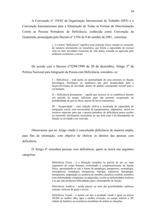 14

A Convenção nº 159/83 da Organização Internacional do Trabalho (OIT) e a
Convenção Interamericana para a Eliminação de Todas as Formas de Discriminação
Contra as Pessoas Portadoras de Deficiência, conhecida como Convenção da
Guatemala, promulgada pelo Decreto nº 3.956 de 8 de outubro de 2001, conceitua:
[...] o termo "deficiência" significa uma restrição física, mental ou sensorial,
de natureza permanente ou transitória, que limita a capacidade de exercer
uma ou mais atividades essenciais da vida diária, causada ou agravada pelo
ambiente econômico e social.

De acordo com o Decreto nº3298/1999 de 20 de dezembro, Artigo 3º da
Politica Nacional para Integração da Pessoa com Deficiência, considera- se:
I – Deficiência – toda perda ou anormalidade de uma estrutura ou função
psicológica, fisiológica ou anatômica que gere incapacidade para o
desenvolvimento de atividade, dentro do padrão considerado normal para o
ser humano.
II – Deficiência permanente – aquela que ocorreu ou se estabilizou durante
um período de tempo suficiente para não permitir recuperação ou
probabilidade de que se altere, apesar de novos tratamentos.
III – Incapacidade – uma redução efetiva e acentuada da capacidade de
integração social, com necessidade de equipamentos, adaptações, meios ou
recursos especiais para que a pessoa portadora de deficiência possa receber
ou transmitir informações necessárias ao seu bem estar e ao desempenho de
função ou atividade a ser exercida.

Observamos que no Artigo citado é conceituada deficiência de maneira ampla,
para fins de orientação, com objetivo de efetivar os direitos das pessoas com
deficiência.
O Artigo 4º considera pessoas com deficiência, quem se insira nas seguintes
categorias:
Deficiência Física - é a alteração completa ou parcial de um ou mais
segmentos do corpo humano, acarretando o comprometimento da função
física, apresentando-se sob a forma de paraplegia, paraparesia, monoplegia,
monoparesia, tetraplegia, tetraparesia, tripelgia, triponosia, hemiplegia,
hemiparesia, amputação ou ausência de membro, paralisia cerebral, membros
com deformidades congênitas ou adquiridas, exceto as deformidades estéticas
e as que não produzem dificuldades para o desempenho de função.
Deficiência Auditiva - perda parcial ou total das possibilidades auditivas
sonoras variáveis de graus e níveis.
Deficiência Visual – é aquela em que a acuidade visual é igual ou menos
20/200 no melhor olho, após a melhor correção, ou campo inferior a 20º
(tabela de Snellen) ou ocorrência simultânea de ambas as situações.

 