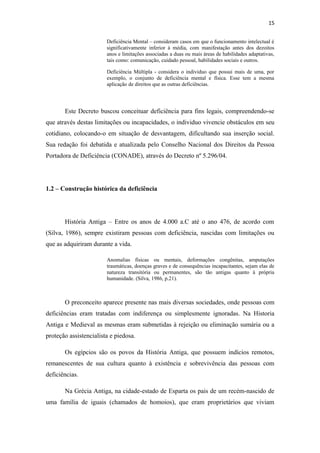 15
Deficiência Mental – consideram casos em que o funcionamento intelectual é
significativamente inferior á média, com manifestação antes dos dezoitos
anos e limitações associadas a duas ou mais áreas de habilidades adaptativas,
tais como: comunicação, cuidado pessoal, habilidades sociais e outros.
Deficiência Múltipla - considera o individuo que possui mais de uma, por
exemplo, o conjunto de deficiência mental e física. Esse tem a mesma
aplicação de direitos que as outras deficiências.

Este Decreto buscou conceituar deficiência para fins legais, compreendendo-se
que através destas limitações ou incapacidades, o individuo vivencie obstáculos em seu
cotidiano, colocando-o em situação de desvantagem, dificultando sua inserção social.
Sua redação foi debatida e atualizada pelo Conselho Nacional dos Direitos da Pessoa
Portadora de Deficiência (CONADE), através do Decreto nº 5.296/04.

1.2 – Construção histórica da deficiência

História Antiga – Entre os anos de 4.000 a.C até o ano 476, de acordo com
(Silva, 1986), sempre existiram pessoas com deficiência, nascidas com limitações ou
que as adquiriram durante a vida.
Anomalias físicas ou mentais, deformações congênitas, amputações
traumáticas, doenças graves e de consequências incapacitantes, sejam elas de
natureza transitória ou permanentes, são tão antigas quanto à própria
humanidade. (Silva, 1986, p.21).

O preconceito aparece presente nas mais diversas sociedades, onde pessoas com
deficiências eram tratadas com indiferença ou simplesmente ignoradas. Na Historia
Antiga e Medieval as mesmas eram submetidas à rejeição ou eliminação sumária ou a
proteção assistencialista e piedosa.
Os egípcios são os povos da História Antiga, que possuem indícios remotos,
remanescentes de sua cultura quanto à existência e sobrevivência das pessoas com
deficiências.
Na Grécia Antiga, na cidade-estado de Esparta os pais de um recém-nascido de
uma família de iguais (chamados de homoios), que eram proprietários que viviam

 