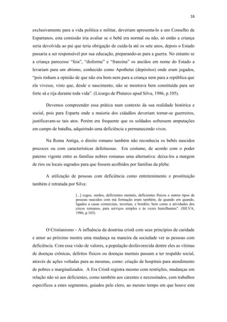 16

exclusivamente para a vida politica e militar, deveriam apresenta-lo a um Conselho de
Espartanos, esta comissão iria avaliar se o bebê era normal ou não, só então a criança
seria devolvida ao pai que teria obrigação de cuida-la até os sete anos, depois o Estado
passaria a ser responsável por sua educação, preparando-as para a guerra. No entanto se
a criança parecesse “feia”, “disforme” e “franzina” os anciãos em nome do Estado a
levariam para um abismo, conhecido como Apothetai (depósitos) onde eram jogados,
“pois tinham a opinião de que não era bom nem para a criança nem para a república que
ela vivesse, visto que, desde o nascimento, não se mostrava bem constituída para ser
forte sã e rija durante toda vida”. (Licurgo de Plutarco apud Silva, 1986, p.105).
Devemos compreender essa prática num contexto da sua realidade histórica e
social, pois para Esparta onde a maioria dos cidadãos deveriam tornar-se guerreiros,
justificavam-se tais atos. Porém era frequente que os soldados sofressem amputações
em campo de batalha, adquirindo uma deficiência e permanecendo vivos.
Na Roma Antiga, o direito romano também não reconhecia os bebês nascidos
precoces ou com características defeituosas. Era costume, de acordo com o poder
paterno vigente entre as famílias nobres romanas uma alternativa: deixa-los a margem
de rios ou locais sagrados para que fossem acolhidos por famílias da plebe.
A utilização de pessoas com deficiência como entretenimento e prostituição
também é retratada por Silva:
[...] cegos, surdos, deficientes mentais, deficientes físicos e outros tipos de
pessoas nascidos com má formação eram também, de quando em quando,
ligados a casas comerciais, tavernas, e bordéis; bem como a atividades dos
circos romanos, para serviços simples e às vezes humilhantes”. (SILVA,
1986, p.103)

O Cristianismo - A influência da doutrina cristã com seus princípios de caridade
e amor ao próximo mostra uma mudança na maneira da sociedade ver as pessoas com
deficiência. Com essa visão de valores, a população desfavorecida dentre eles as vítimas
de doenças crônicas, defeitos físicos ou doenças mentais passam a ter respaldo social,
através de ações voltadas para as mesmas, como: criação de hospitais para atendimento
de pobres e marginalizados. A Era Cristã registra mesmo com restrições, mudanças em
relação não só aos deficientes, como também aos carentes e necessitados, com trabalhos
específicos a estes segmentos, guiados pelo clero, ao mesmo tempo em que houve este

 