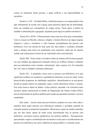 17

avanço no tratamento destas pessoas, a igreja reafirma a sua impossibilidade ao
sacerdócio.
Séculos V a XV – Na Idade Média, a deficiência passa a ser compreendida como
algo sobrenatural, de acordo com a Igreja, quem possuísse algum tipo de deformidade,
tinha sua condição por consequência do castigo divino. Nessa época a prática da
caridade é substituída pela segregação, rejeitando quem fugia aos padrões normativos.
Século XV a XVIII - O Renascimento marca uma nova fase para a humanidade.
Com os avanços na filosofia, ciências e religião, o homem liberta-se de alguns dogmas
religiosos e passa a reconhecer o valor humano, principalmente das pessoas com
deficiência. Com isso deixam de fazer parte dos mais pobres e excluídos, deixando
asilos e abrigos, para terem um atendimento mais especifico, ainda que de maneira
isolada, mas seriam passos iniciais de sua valorização como seres humanos.
Século XIX - Neste século os Estados Unidos da América (EUA) busca garantir
aos seus soldados que adquirissem limitações físicas em conflitos militares, condições
para sua subsistência como: moradia e alimentação. Após a guerra civil, foi construído
um “Lar” para os soldados voluntários deficientes.
Século XX - A população, assim como as pessoas com deficiência, teve uma
significativa melhora na assistência e qualidade de tratamento na área de saúde. Foram
desenvolvidos programas de reabilitação específicos. Intensificando-se no pós-guerra,
devido ao grande número de amputados, cegos e outras deficiências físicas e mentais.
Esse tema torna-se objeto de debate e ações políticas, passando a ter relevância tanto
nacional, quanto internacional no âmbito da Organização das Nações Unidas (ONU),
através da promoção de politicas publicas pelo estado que garantiam proteção e serviços
a população.
Dias atuais - Através deste processo histórico, podemos ter uma visão sobre a
trajetória deste grupo (pessoas com deficiência) mediante a sociedade, partindo da
execução sumária ao tratamento humanitário. Observamos a partir de estudos realizados
que nos dias atuais, apesar de ainda existir discriminação face às pessoas com
deficiência, ocorreram avanços significativos nas politicas públicas. Prosseguiremos
apresentando a seguir a contribuição dos movimentos sociais para o reconhecimento das
pessoas com deficiência, tais como: melhorias do espaço público e a inclusão social.

 